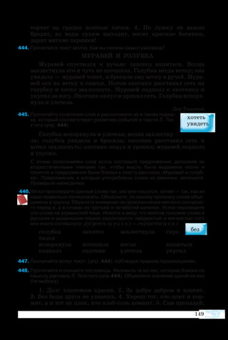 149
торчат на грядке зелёные пятки. 4. По лужку он важно
бродит, из воды сухим выходит, носит красные ботинки,
дарит мягкие перинки!
44	Про­чи­тайте текст мол­ча. Как вы по­няли смысл рас­ска­за?
МУ­РА­ВЕЙ И ГО­ЛУБ­КА
Му­ра­вей спу­с­тил­ся к ру­чью: за­хо­тел на­пить­ся. Вол­на
захле­ст­ну­ла его и чуть не по­то­пи­ла. Го­луб­ка не­сла вет­ку; она
уви­де­ла — му­ра­вей то­нет, и бро­си­ла ему вет­ку в ру­чей. Му­ра­
вей сел на вет­ку и спас­ся. По­том охот­ник рас­ста­вил сеть на
голуб­ку и хо­тел за­хлоп­нуть. Му­ра­вей под­полз к охот­ни­ку и
уку­сил за но­гу. Охот­ник ох­нул и уро­нил сеть. Го­луб­ка вспорх­
ну­ла и уле­те­ла.
Лев Тол­стой
45	Про­чи­тайте со­че­та­ния слов и рас­по­ло­жите их в та­ком по­ряд­
ке, ко­то­рый со­от­вет­ст­ву­ет раз­ви­тию со­бы­тий в тек­с­те Л. Тол­
сто­го (упр. 444).
Го­луб­ка вспорх­ну­ла и уле­те­ла; вол­на за­хле­ст­ну­
ла; го­луб­ка уви­де­ла и бро­си­ла; охот­ник рас­ста­вил сеть и
хо­тел за­хлоп­нуть; охот­ник охнул и уро­нил; му­ра­вей под­полз
и уку­сил.
С эти­ми со­че­та­ни­я­ми слов уст­но со­ставьте пред­ло­же­ния, до­пол­няя их
вто­ро­сте­пен­ны­ми чле­на­ми так, что­бы мысль бы­ла вы­ра­же­на пол­но и
по­нят­но и пред­ло­же­ния бы­ли близ­ки к тек­с­ту рас­ска­за «Му­ра­вей и голуб­
ка». Пред­ло­же­ния, в ко­то­рых упо­треб­ле­ны сло­ва из ра­моч­ки, запи­шите.
Про­верьте на­пи­сан­ное.
46Чёт­ко про­го­во­рите дан­ные сло­ва так, как они пи­шут­ся, за­тем — так, как их
на­до пра­виль­но про­из­но­сить. Объ­яс­ните, по­ ка­ко­му при­зна­ку сло­ва объ­е­
ди­не­ны в груп­пы. Об­ра­тите вни­ма­ние на про­из­но­ше­ние мяг­ко­го соглас­но­
го пе­ред е, и в сло­вах из тре­ть­ей и чет­вёр­той ко­лон­ок. Уст­но пе­ре­ве­дите
эти сло­ва на ук­ра­ин­ский язык. Имейте в ви­ду, что мно­гие по­хо­жие сло­ва в
рус­ском и ук­ра­ин­ском язы­ках раз­ли­ча­ют­ся твёр­до­с­тью и мяг­ко­с­тью то­го
или ино­го со­глас­но­го: у[л+]ететь (р у с с к.) — по[л]етіти (у к р.).
го­луб­ка	 за­хо­тел	 за­хле­ст­ну­ла	 спу­с­
тил­ся
вспорх­ну­ла	 по­то­пи­ла	 не­сла	 на­пить­ся
под­полз	 охот­ник	 уле­те­ла	 уку­сил
47	Про­чи­тайте вслух текст  (упр. 444), со­блю­дая пра­ви­ла про­из­но­ше­ния. 
48	Про­чи­тайте и спи­шите по­сло­ви­цы. На­зо­вите те из них, ко­то­рые близ­ки по
смыс­лу рас­ска­зу Л. Тол­сто­го (упр.444). Объ­яс­ните зна­че­ние од­ной из них
(по вы­бо­ру).
1.  Долг пла­те­жом кра­сен. 2.  За до­б­ро до­б­ром и пла­тят.
3. Без бе­ды дру­га не уз­на­ешь. 4. Хо­рош тот, кто по­ит и кор­
мит, а и тот не плох, кто хлебсоль по­мнит. 5. Сам про­па­дай,
 