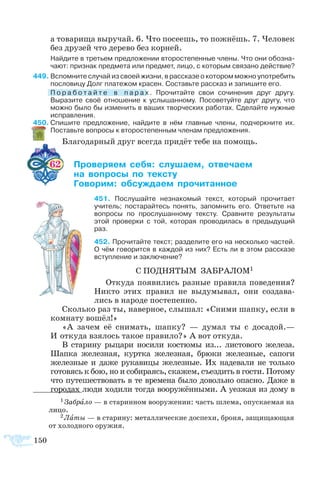 150
а то­ва­ри­ща вы­ру­чай. 6. Что по­се­ешь, то пожнёшь. 7. Че­ло­век
без дру­зей что де­ре­во без кор­ней.
Найдите в третьем предложении второстепенные члены. Что они обозна­
чают: признак предмета или предмет, лицо, с которым связано действие?
49	Вспомните случай из своей жизни, в рассказе о котором можно употребить
пословицу Долг платежом красен. Составьте рассказ и запишите его.
	 П о р а б о т а й т е в п а р а х . Прочитайте свои сочинения друг другу.
Выразите своё отношение к услышанному. Посоветуйте друг другу, что
можно было бы изменить в ваших творческих работах. Сделайте нужные
исправления.
50	С­пи­шите пред­ло­же­ние, най­дите в нём глав­ные чле­ны, под­черк­ните их.
По­ставьте во­про­сы к вто­ро­сте­пен­ным чле­нам пред­ло­же­ния.
Бла­го­дар­ный друг все­гда при­дёт те­бе на по­мощь.
62 	 ­­­ ­ ­­ ­­­
	  ­­  ­­
	 ­­ ­­­ ­­­
51 Послушайте незнакомый текст, который прочитает
учитель; постарайтесь понять, запомнить его. Ответьте на
вопросы по прослушанному тексту. Сравните результаты
этой проверки с той, которая проводилась в предыдущий
раз.
52 Про­чи­тайте текст; раз­де­лите его на не­сколь­ко ча­с­тей.
О чём го­во­рит­ся в каж­дой из них? Есть ли в этом рас­ска­зе
вступ­ле­ние и за­клю­че­ние?
С ПОД­НЯ­ТЫМ ЗА­БРА­ЛОМ1
От­ку­да по­яви­лись раз­ные пра­ви­ла по­ве­де­ния?
Ни­кто этих пра­вил не вы­ду­мы­вал, они со­зда­ва­
лись в на­ро­де по­сте­пен­но.
Сколь­ко раз ты, на­вер­ное, слы­шал: «Сни­ми шап­ку, ес­ли в
ком­на­ту во­шёл!»
«А за­чем её сни­мать, шап­ку?  — ду­мал ты с до­са­дой.—
И от­ку­да взя­лось та­кое пра­ви­ло?» А вот от­ку­да.
В ста­ри­ну ры­ца­ри но­си­ли ко­с­тю­мы из... ли­с­то­во­го же­ле­за.
Шап­ка же­лез­ная, курт­ка же­лез­ная, брю­ки же­лез­ные, са­по­ги
же­лез­ные и да­же ру­ка­ви­цы же­лез­ные. Их на­де­ва­ли не толь­ко
го­то­вясь к бою, но и со­би­ра­ясь, ска­жем, съез­дить в гос­ти. По­то­му
что пу­те­ше­ст­во­вать в те вре­ме­на бы­ло до­воль­но опас­но. Да­же в
го­ро­дах лю­ди хо­ди­ли тог­да во­ору­жён­ны­ми. А уез­жая из до­му в
1 Забрало — в старинном вооружении: часть шлема, опускаемая на
лицо.
2 Латы — в старину: металлические доспехи, броня, защищающая
от холодного оружия.
 