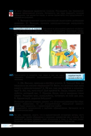 152
55  В речи обращение выделяется голосом. Послушайте, как произносит
данные предложения учитель. Запомните, как надо выделять голосом
обращение, где делается пауза, а затем прочитайте эти предложения с
нужной интонацией.
1. Во­ло­дя по­мо­га­ет од­но­класс­ни­кам вы­пол­нять до­маш­ние
за­да­ния. 2.  Во­ло­дя, по­мо­ги од­но­класс­ни­кам вы­пол­нить
до­маш­нее за­да­ние.
56	П о р а б о т а й т е в п а р а х . ����������������������������������������Составьте и разыграйте диалоги по рисун­
кам. Не забывайте о правилах общения, используйте «вежливые» слова:
пожалуйста, будьте добры, будьте любезны, извините, простите, спасибо
и др.
57	Прочитайте и скажите, как надо и как не надо
говорить. Спишите высказывания вежливого
человека.
1. Эй, Вась­ка, при­хо­ди в фут­бол иг­рать. 2. Тань­ка! Как ты
вы­де­ли­ла на пись­ме об­ра­ще­ние? 3. Ви­тя, ты мо­жешь мне дать
кни­гу о при­клю­че­ни­ях? 4. Эй вы, как мне прой­ти к ки­но­те­а­
т­ру? 5. Ну, ты, че­го стал? Дай прой­ти! 6. Лю­да, ска­жи, по­жа­
луй­ста, ко­то­рый час. 7. Про­сти, Ко­ля, что я за­дер­жал твою
кни­гу. Раз­ре­ши мне, по­жа­луй­ста, по­чи­тать её ещё два дня.
8. Здрав­ст­вуй, до­ро­гая ба­буш­ка!
	 Ис­поль­зуя данные при­ме­ры, до­ка­жи, что: а) на­чи­нать раз­го­вор без об­ра­
ще­ния не­веж­ли­во; б) от упо­треб­лён­ных об­ра­ще­ний за­ви­сит, 
ка­кой бу­дет на­ша речь — при­вет­ли­вой или гру­бой.
Пе­ре­де­лайте пред­ло­же­ния с грубыми об­ра­ще­ни­я­ми. За­пи­шите их в
ис­прав­лен­ном ви­де.
58	Вы уже, на­вер­ное, зна­ете, что в ху­до­же­ст­вен­ной ли­те­ра­ту­ре ав­то­ры ча­с­то
ис­поль­зу­ют при­ём об­ра­ще­ния к не­жи­вым пред­ме­там как к живым. Это
по­мо­га­ет ав­то­рам пе­ре­дать своё от­но­ше­ние к то­му, о чём они пи­шут.
Встре­ча­ют­ся та­кие об­ра­ще­ния и в уст­ном на­род­ном творче­ст­ве.
 