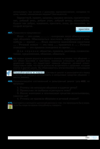 157
ис­поль­зо­вать при встре­че с дру­зь­я­ми, од­но­класс­ни­ка­ми, со­се­дя­ми по
до­му, ма­мой, не­зна­ко­мы­ми людь­ми? Заипишите их.
Здрав­ст­вуй, при­вет, здо­ро­во, здра­вия же­лаю, при­вет­ст­вую
вас, до­б­рый день, до­б­рое ут­ро, до­б­рый ве­чер, по­жа­луй­ста,
будь­те так до­б­ры, из­ви­ни­те, про­сти­те, по­ка, до сви­да­ния, до
ско­рой встре­чи.
67	Про­дол­жите пред­ло­же­ния.
Язык — это сло­ва, ... , ... , ко­то­ры­ми лю­ди об­ме­ни­ва­ют­ся
при об­ще­нии. Об­ме­ни­вать­ся мыс­ля­ми, ин­фор­ма­ци­ей с кем
ни­будь — зна­чит ... . Язык яв­ля­ет­ся важ­ней­шим сред­ст­вом
...  . Ре­че­вой эти­кет  — это свод  ..., при­ня­тых в ... . Ре­че­вое
по­ве­де­ние — это пра­ви­ла по­ве­де­ния во вре­мя ... .
Д л я с п р а в о к: об­ще­ст­во, пра­ви­ла, раз­го­вор, сло­во­со­че­
та­ния, пред­ло­же­ния, об­ще­ние, об­щать­ся.
68	Из первых уроков родного и русского языков вы узнали, что общение —
это обмен мыслями и чувствами, взаимные отношения, деловая или
дружеская связь, что существуют правила общения, речевой этикет.
Представьте себе, что после уроков вы встретились с друзьями, которые
учатся в другой школе. Вы обмениваетесь впечатлениями о прошедшем
дне или об одном из уроков.
	 П о р а б о т а й т е в п а р а х . Составьте диалог и разыграйте его перед
классом. Не забудьте использовать и неязыковые средства общения —
жесты, мимику.
69	Про­ана­ли­зи­руйте со­став­лен­ный и ра­зы­г­ран­ный ди­а­лог (упр.468) по 
во­про­сам:
1. Уч­те­ны ли си­ту­а­ция об­ще­ния и ад­ре­сат ре­чи?
2. Пра­виль­но ли вы­бра­на и рас­кры­та те­ма?
3. Ка­кие язы­ко­вые и не­язы­ко­вые сред­ст­ва ис­поль­зо­ва­ны,
уме­ст­но ли?
4. Уч­те­ны ли пра­ви­ла об­ще­ния и ре­че­вой эти­кет?
70 Со­ставьте и за­пи­шите шу­точ­ный рас­сказ о том, что про­изо­ш­ло бы в ми­ре,
ес­ли бы лю­ди по­те­ря­ли спо­соб­ность го­во­рить.
 