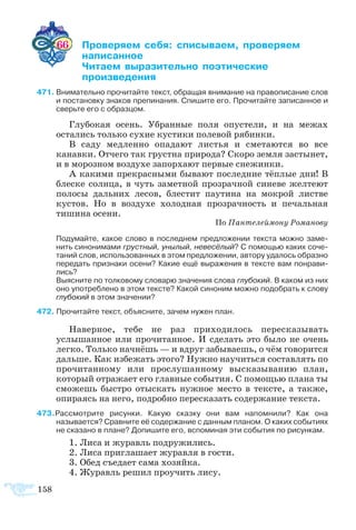 158
66 	 ­­­ ­ ­­­ ­­­
	 ­­­
	 ­­ ­­­­ ­­­­
	 ­­­­
71	Внимательно прочитайте текст, обращая внимание на правописание слов
и постановку знаков препинания. Спишите его. Прочитайте записанное и
сверьте его с образцом.
Глубокая осень. Убранные поля опустели, и на межах
остались только сухие кустики полевой рябинки.
В саду медленно опадают листья и сметаются во все
канавки. Отчего так грустна природа? Скоро земля застынет,
и в морозном воздухе запорхают первые снежинки.
А какими прекрасными бывают последние тёплые дни! В
блеске солнца, в чуть заметной прозрачной синеве желтеют
полосы дальних лесов, блестит паутина на мокрой листве
кустов. Но в воздухе холодная прозрачность и печальная
тишина осени.
По Пантелеймону Романову
Подумайте, какое слово в последнем предложении текста можно заме­
нить синонимами грустный, унылый, невесёлый? С помощью каких соче­
таний слов, использованных в этом предложении, автору удалось образно
передать признаки осени? Какие ещё выражения в тексте вам понрави­
лись?
Выясните по толковому словарю значения слова глубокий. В каком из них
оно употреблено в этом тексте? Какой синоним можно подобрать к слову
глубокий в этом значении?
72 Прочитайте текст, объясните, зачем нужен план.
Наверное, тебе не раз приходилось пересказывать
услышанное или прочитанное. И сделать это было не очень
легко. Только начнёшь — и вдруг забываешь, о чём говорится
дальше. Как избежать этого? Нужно научиться составлять по
прочитанному или прослушанному высказыванию план,
который отражает его главные события. С помощью плана ты
сможешь быстро отыскать нужное место в тексте, а также,
опираясь на него, подробно пересказать содержание текста.
73Рассмотрите рисунки. Какую сказку они вам напомнили? Как она
называется? Сравните её содержание с данным планом. О каких событиях
не сказано в плане? Допишите его, вспоминая эти события по рисункам.
1. Лиса и журавль подружились.
2. Лиса приглашает журавля в гости.
3. Обед съедает сама хозяйка.
4. Журавль решил проучить лису.
 