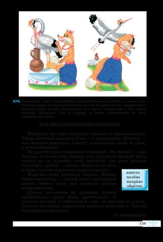 159
74Прочитайте текст. Попробуйте самостоятельно составить к нему план.
Имейте в виду, что данный текст состоит из четырёх частей и каждая часть
соответствует абзацу. Озаглавьте эти части, определив в них самое
главное. Запишите план в тетрадь, а затем перескажите по нему
содержание текста.
КАК МЫ ПЕРЕХИТРИЛИ КРОЛИКОВ
Подарили мне двух кроликов. Сначала я обрадовался им.
Такие занятные кролики! Уши — в растопырку. Хвостик —
как меховая помпошка. Скачут, почёсывают лапой за ухом,
с ними интересно!
На другой день я радовался поменьше. На третий — ещё
меньше. А потом хоть обратно этих кроликов отдавай! Днём
вынесу их на лужайку, чтоб погуляли, так один направо
стрельнёт, другой — налево. Запру их на ночь
в сарае, так они под стенку подкапываются.
Выручил меня приятель Санька. Принёс
кроличью клетку — лёгкий такой, просторный
домик. Вместо пола там натянута редкая
железная сетка.
Клетку поставили на лужайке. Сквозь
проволочную сетку трава просунулась. И
пасутся кролики в собственном доме, не вылезая на улицу.
Сгрызут всю траву, переставим домик на новое место. Так мы
перехитрили кроликов.
По Эдуарду Шиму
 