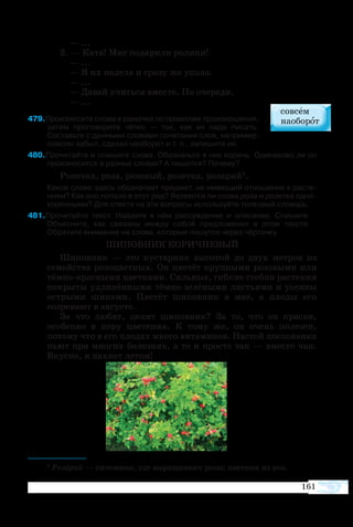 161
— ...
2. — Катя! Мне подарили ролики!
— ...
— Я их надела и сразу же упала.
— ...
— Давай учиться вместе. По очереди.
— ...
79Произнесите слова в рамочке по правилам произношения,
затем проговорите чётко — так, как их надо писать.
Составьте с данными словами сочетания слов, например:
совсем забыл, сделал наоборот и т. п., запишите их.
80Прочитайте и спишите слова. Обозначьте в них корень. Одинаково ли он
произносится в разных словах? А пишется? Почему?
Розочка, роза, розовый, розетка, розарий1.
Какое слово здесь обозначает предмет, не имеющий отношения к расте­
ниям? Как оно попало в этот ряд? Являются ли слова роза и розетка одно­
коренными? Для ответа на эти вопросы используйте толковый словарь.
81Прочитайте текст. Найдите в нём рассуждение и описание. Спишите.
Объясните, как связаны между собой предложения в этом тексте.
Обратите внимание на слова, которые пишутся через чёрточку.
ШИПОВНИК КОРИЧНЕВЫЙ
Шиповник — это кустарник высотой до двух метров из
семейства розоцветных. Он цветёт крупными розовыми или
тёмно-красными цветками. Сильные, гибкие стебли растения
покрыты удлинёнными тёмно-зелёными листьями и усеяны
острыми шипами. Цветёт шиповник в мае, а плоды его
созревают в августе.
За что любят, ценят шиповник? За то, что он красив,
особенно в пору цветения. К тому же, он очень полезен,
потому что в его плодах много витаминов. Настой шиповника
пьют при многих болезнях, а то и просто так — вместо чая.
Вкусно, и пахнет летом!
1 Розарий — питомник, где выращивают розы; цветник из роз.
 
