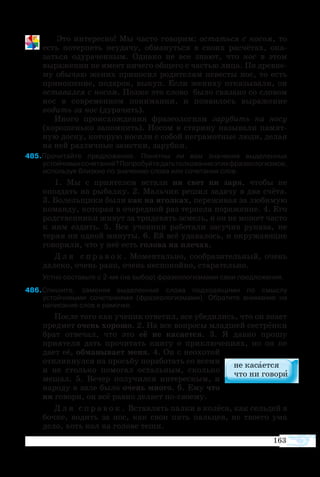 Это интересно! Мы часто говорим: остаться с носом, то
есть потерпеть неудачу, обмануться в своих расчётах, ока-
заться одураченным. Однако не все знают, что нос в этом
выражении не имеет ничего общего с частью лица. По древне-
му обычаю жених приносил родителям невесты нос, то есть
приношение, подарок, выкуп. Если жениху отказывали, он
оставался с носом. Позже это слово было связано со словом
нос в современном понимании, и появилось выражение
водить за нос (дурачить).
Иного происхождения фразеологизм зарубить на носу
(хорошенько запомнить). Носом в старину называли памят-
ную доску, которую носили с собой неграмотные люди, делая
на ней различные заметки, зарубки.
85Прочитайте предложения. Понятны ли вам значения выделенных
устойчивыхсочетаний?Попробуйтедатьтолкованиеэтихфразеологизмов,
используя близкие по значению слова или сочетания слов.
1. Мы с приятелем встали ни свет ни заря, чтобы не
опоздать на рыбалку. 2. Мальчик решил задачу в два счёта.
3. Болельщики были как на иголках, переживая за любимую
команду, которая в очередной раз терпела поражение. 4. Его
родственники живут за тридевять земель, и он не может часто
к ним ездить. 5. Все ученики работали засучив рукава, не
теряя ни одной минуты. 6. Ей всё удавалось, и окружающие
говорили, что у неё есть голова на плечах.
Д л я с п р а в о к . Моментально, сообразительный, очень
далеко, очень рано, очень неспокойно, старательно.
Устно составьте с 2-мя (на выбор) фразеологизмами свои предложения.
86Спишите, заменяя выделенные слова подходящими по смыслу
устойчивыми сочетаниями (фразеологизмами). Обратите внимание на
написание слов в рамочке.
После того как ученик ответил, все убедились, что он знает
предмет очень хорошо. 2. На все вопросы младшей сестрёнки
брат отвечал, что это её не касается. 3. Я давно прошу
приятеля дать прочитать книгу о приключениях, но он не
дает её, обманывает меня. 4. Он с неохотой
откликнулся на просьбу поработать со всеми
и не столько помогал остальным, сколько
мешал. 5. Вечер получился интересным, и
народу в зале было очень много. 6. Ему что
ни говори, он всё равно делает по-своему.
Д л я с п р а в о к . Вставлять палки в колёса, как сельдей в
бочке, водить за нос, как свои пять пальцев, не твоего ума
дело, хоть кол на голове теши.
163
 