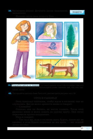 17
  8  Рас­смо­т­рите ри­сун­ки. До­пол­ните дан­ное пред­ло­же­ние, 
за­пи­шите его.
На­та­ша сняла свою по­дру­гу Олю, ...
  9 П о р а б о т а й т е в п а р а х. Со­ставь­те ди­а­лог юно­го фо­то­гра­фа с тем, кто
рас­сма­т­ри­ва­ет его ра­боту. Ис­поль­зуй­те сло­ва: сколь­ко, как, что, кто, где,
ка­кой, ка­кая.
  40	По­слу­шайте рас­сказ Льва Тол­сто­го, рас­смо­т­рите ри­су­нки на с.18.
ОТЕЦ И СЫНОВЬЯ
Отец приказал сыновьям, чтобы жили в согласии; они не
слушались. Вот он велел принести веник и говорит:
— Сломайте!
Сколько они ни бились, не могли сломать. Тогда отец
развязал веник и велел ломать по одному пруту. Они легко
переломали прутья поодиночке.
Отец и говорит:
— Так-то и вы: если в согласии жить будете, никто вас не
одолеет; а если будете ссориться да все врозь — вас всякий
легко погубит.
 