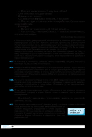 170
— Я не всё время падаю. Я ему дам сейчас!
А он мне в нос как даст снова!
И я опять на пол сел.
А Мишка уже перчатки снимает. И говорит:
— Нет, это просто смешно мне с ним работать. Он совсем не
может работать.
Я говорю:
— Ничего нет смешного... Я сейчас встану...
—Какхочешь,—говоритМишка,—можешьиневставать,
это вовсе не важно.
По Виктору Голявкину
Согласны ли вы с утверждением, вынесенным в название рассказа? Как
подтверждает эту мысль история, которая произошла с мальчиком?
Почему мальчик был таким самоуверенным? Случалось ли вам или кому-
нибудь из ваших друзей попадать в подобные ситуации? Что бы вы сказа­
ли мальчику, если бы вам довелось с ним встретиться?
Найдите во второй половине рассказа местоимения я (мне), он (ему, с
ним). Переведите устно предложения с этими местоимениями на украин­
ский язык. Похожи или различны формы этих местоимений в русском и
украинском языках?
03	В третьем и четвертом абзацах текста (упр.502) найдите глаголы с
частицей не, объясните их написание.
04	Найдите в тексте из упр.502 часть, в которой даётся диалог. Подготовьтесь
с одноклассниками прочитать его в лицах (распределите роли героев
рассказа, поупражняйтесь в чтении вопросительных и восклицательных
предложений). Разыграйте диалог. Обратите внимание на произношение
слов в рамочке.
05	Выпишите из первого абзаца текста (упр. 502) предложение с устойчивым
сочетанием слов, имеющим значение «обнаружить какие-либо задатки,
проявить способности к чему-либо». Составьте устно предложение,
употребив этот фразеологизм.
06	Сгруппируйте однокоренные слова, обозначьте в них корень и назовите
безударный гласный в корне. Какое слово в каждой группе является
проверочным?
Прохожий, замечание, приходить, замечать, входной,
заметка, заход.
507	 Запомните написание слов в рамочке, устно составьте с ними сочетания
слов. Выпишите из текста упр. 502 предложение со
словом обиделся, определите в слове ударение,
подчеркните буквы, написание которых необходимо
уточнить. К какой части речи относится это слово?
Сравните формы обиделся и обидеться. Чем они
различаются?
 