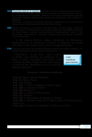 171
508	 П о р а б о т а й т е в п а р а х . Составьте диалог, продолжающий рассказ
В. Голявкина (упр.502). Представьте ситуацию: один из вас в роли мальчи­
ка, потерпевшего поражение, жалуется по поводу случившегося, другой
объясняет своему собеседнику, почему так произошло, даёт советы на
будущее.
Запишите составленный диалог. Обратите внимание на его правильное
оформление: перед каждой репликой ставьте тире.
509	Какая пословица, по-вашему, больше всего соответствует основной
мысли текста «В любом деле нужно уметь работать» (упр.502)? Спишите
её. Подготовьте связное высказывание, разъясняющее смысл этой
пословицы. Используйте толковый словарь для объяснения значения
непонятных слов.
1. Не горазд биться, горазд грозиться. 2. Хвалится,
бахвалится, а от ветерочка валится. 3. Цыплят по осени
считают. 4. Не говори «гоп», пока не перепрыгнешь.
510	Спишите, вставляя пропущенные буквы и раскрывая скобки. Найдите эти
слова в материалах урока, сверьте написанное.
О(д,т)бил, п..рч..тки, зам..ч..ние,
н..л(?)зя, раз..злился, сп..ткнулся, см..-
шно, с..всем, во(в,ф)се, (сч,шч)ёт, (не)
считали, р..бята, захо(д,т), вт..рой, ра(з,с),
г..раз(д,т), вет..роч(?)ка, п..ка, х..тел, уд..
вились, (не)хочу.
Отгадки к загадкам и ребусам
Упр. 21. Гроза. Вагон. Награда.
Упр. 34. Мята. Рука.
Упр. 112. Петух.
Упр. 141. 1. Река. 2. Дождь, земля, трава.
Упр. 168. 1. Дорога. 2. Язык.
Упр. 180. Медведь
Упр. 187. 1. Лиса. 2. Одуванчик.
Упр. 191. Шланг
Упр. 197. 1. Ножницы. 2. Буква. 3. Лыжи.
Упр. 202. 1. Иголка с ниткой. 2. Зубы,губы. 3. Пальцы руки,
перчатки.
Упр. 443. 1. Ракета. 2. Медведь. 3. Свекла. 4. Гусь.
 