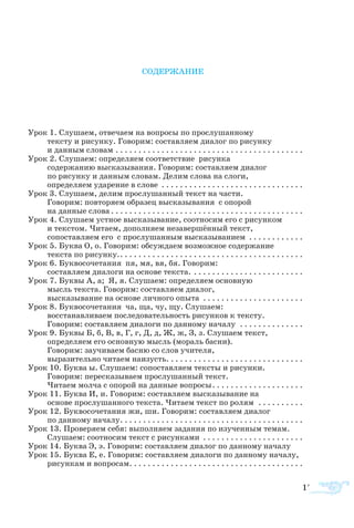 173
СОДЕРЖАНИЕ
Урок 1. Слушаем, отвечаем на вопросы по прослушанному
тексту и рисунку. Говорим: составляем диалог по рисунку
и данным словам. . . . . . . . . . . . . . . . . . . . . . . . . . . . . . . . . . . . . . . . . .
Урок 2. Слушаем: определяем соответствие рисунка
содержанию высказывания. Говорим: составляем диалог
по рисунку и данным словам. Делим слова на слоги,
определяем ударение в слове . . . . . . . . . . . . . . . . . . . . . . . . . . . . . . . .
Урок 3. Слушаем, делим прослушанный текст на части.
Говорим: повторяем образец высказывания с опорой
на данные слова . . . . . . . . . . . . . . . . . . . . . . . . . . . . . . . . . . . . . . . . . .
Урок 4. Слушаем устное высказывание, соотносим его с рисунком
и текстом. Читаем, дополняем незавершённый текст,
сопоставляем его с прослушанным высказыванием . . . . . . . . . . . . .
Урок 5. Буква О, о. Говорим: обсуждаем возможное содержание
текста по рисунку.. . . . . . . . . . . . . . . . . . . . . . . . . . . . . . . . . . . . . . . . .
Урок 6. Буквосочетания пя, мя, вя, бя. Говорим:
составляем диалоги на основе текста.. . . . . . . . . . . . . . . . . . . . . . . . .
Урок 7. Буквы А, а; Я, я. Слушаем: определяем основную
мысль текста. Говорим: составляем диалог,
высказывание на основе личного опыта . . . . . . . . . . . . . . . . . . . . . . .
Урок 8. Буквосочетания ча, ща, чу, щу. Слушаем:
восстанавливаем последовательность рисунков к тексту.
Говорим: составляем диалоги по данному началу . . . . . . . . . . . . . . .
Урок 9. Буквы Б, б, В, в, Г, г, Д, д, Ж, ж, З, з. Слушаем текст,
определяем его основную мысль (мораль басни).
Говорим: заучиваем басню со слов учителя,
выразительно читаем наизусть. . . . . . . . . . . . . . . . . . . . . . . . . . . . . .
Урок 10. Буква ы. Слушаем: сопоставляем тексты и рисунки.
Говорим: пересказываем прослушанный текст.
Читаем молча с опорой на данные вопросы. . . . . . . . . . . . . . . . . . . . .
Урок 11. Буква И, и. Говорим: составляем высказывание на
основе прослушанного текста. Читаем текст по ролям . . . . . . . . . . .
Урок 12. Буквосочетания жи, ши. Говорим: составляем диалог
по данному началу. . . . . . . . . . . . . . . . . . . . . . . . . . . . . . . . . . . . . . . . .
Урок 13. Проверяем себя: выполняем задания по изученным темам.
Слушаем: соотносим текст с рисунками . . . . . . . . . . . . . . . . . . . . . . .
Урок 14. Буква Э, э. Говорим: составляем диалог по данному началу.
Урок 15. Буква Е, е. Говорим: составляем диалоги по данному началу,
рисункам и вопросам. . . . . . . . . . . . . . . . . . . . . . . . . . . . . . . . . . . . . .
 