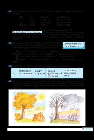 по­ка­зы­вал
раз­га­ды­вал
дру­гу
с бра­том
но­вый
фут­боль­ный
труд­ный
...
  9	Про­чи­тайте, вы­пи­шите по 2—3  сло­ва из каж­дой ко­лон­ки, под­черк­ните 
букву ы.
был	 ты	 но­вый	 уга­ды­вать
мыл	 вы	 ста­рый	 рас­ска­зы­вать
рыл	 мы	 крас­ный	 раз­вя­зы­вать
вы­рыл	 сыр	 сто­лы	 по­ка­зы­вать
Вы­бе­рите 5—6 слов и со­ставьте с ни­ми пред­ло­же­ния (уст­но).
	 П о р а б о т а й т е в п а р а х.   С со­се­дом по пар­те по­пы­тай­тесь объ­е­ 
ди­нить ва­ши пред­ло­же­ния в од­но связ­ное выска­зы­ва­ние (по­ду­май­те, что
для это­го на­до сде­лать: чтото до­ба­вить, со­кра­тить, по­ме­нять 
ме­с­та­ми).
 60	За­пи­шите по об­раз­цу, об­ра­тите вни­ма­ние на про­
из­но­ше­ние последнего со­глас­ного в кон­це сло­в,
а так­же на про­из­но­ше­ние бе­зу­дар­ных глас­ных.
Куст  — ку­с­ты; воз — ...  , рас­сказ — ...  , клюв — ...  ,
блок­нот — ... , столб — ... , мо­роз — ... , роза — ... .
Был — бы­ла; плыл — ... , взял — ... , по­нял — ... .
Вы­мыл  — вы­мы­ла; ос­тыл — ...  , на­кор­мил — ...  ,
иг­рал — ... .
  1 Со­ставьте по таб­ли­це не­сколь­ко пред­ло­же­ний, за­пи­шите их.
 2	Рас­смо­т­рите ри­сун­ки, по­слу­шайте два ко­рот­ких вы­ска­зы­ва­ния учи­те­ля 
об этих ри­сун­ках. Оп­ре­де­лите, ка­кое вы­ска­зы­ва­ние к ка­ко­му ри­сун­ку
от­но­сит­ся, по­вто­рите од­но из них, до­ба­вив или из­ме­нив то, что счи­та­ете
нуж­ным.
П о р а б о т а й т е в п а р а х.
23
компьютер
кросс­ворд
мяч
 