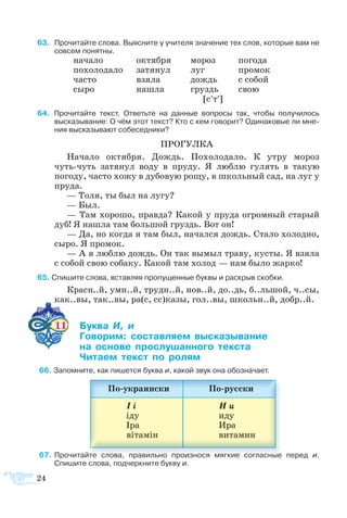 24
 3    Про­чи­тайте сло­ва. Вы­яс­ните у учи­те­ля зна­че­ние тех слов, ко­то­рые вам не
сов­сем по­нят­ны.
на­ча­ло	 ок­тя­б­ря	 мо­роз	 по­го­да
по­хо­ло­да­ло	 за­тя­нул	 луг 	 про­мок
ча­с­то	 взя­ла	 дождь	 с со­бой
сы­ро	 на­шла	 груздь	 свою
[с′т′]
 4   Про­чи­тайте текст. От­ветьте на дан­ные во­про­сы так, что­бы по­лу­чи­лось
вы­ска­зы­ва­ние: О чём этот текст? Кто с кем го­во­рит? Оди­наковые ли мне­
ния вы­ска­зы­ва­ют со­бе­сед­ни­ки?
ПРО­ГУЛ­КА
На­ча­ло ок­тя­б­ря. Дождь. По­хо­ло­да­ло. К ут­ру мо­роз
чутьчуть за­тя­нул во­ду в пру­ду. Я люб­лю гу­лять в та­кую
погоду, ча­с­то хо­жу в ду­бо­вую ро­щу, в школь­ный сад, на луг у
пру­да.
— То­ля, ты был на лу­гу?
— Был.
— Там хо­ро­шо, прав­да? Ка­кой у пру­да ог­ром­ный ста­рый
дуб! Я на­шла там боль­шой груздь. Вот он!
— Да, но ког­да я там был, на­чал­ся дождь. Ста­ло хо­лод­но,
сы­ро. Я про­мок.
— А я люб­лю дождь. Он так вы­мыл тра­ву, ку­с­ты. Я взя­ла
с со­бой свою со­ба­ку. Ка­кой там хо­лод — нам бы­ло жар­ко!
 5 Спи­шите сло­ва, встав­ляя про­пу­щен­ные бук­вы и раскрыв скобки.
Красн..й, умн..й, трудн..й, нов..й, до..дь, б..льшой, ч..сы,
как..вы, так..вы, ра(с, сс)ка­зы, гол..вы, школьн..й, добр..й.
11 	 ­  
	 ­­ ­­­ ­­­­
	  ­­ ­­­­ ­­
	 ­­   ­
 6 За­пом­ните, как пи­шет­ся бук­ва и, ка­кой звук она обо­зна­ча­ет.
 7	Про­чи­тайте сло­ва, пра­виль­но про­из­но­ся мяг­кие со­глас­ные пе­ред и.
Спишите сло­ва, под­черк­ните бук­ву и.
 