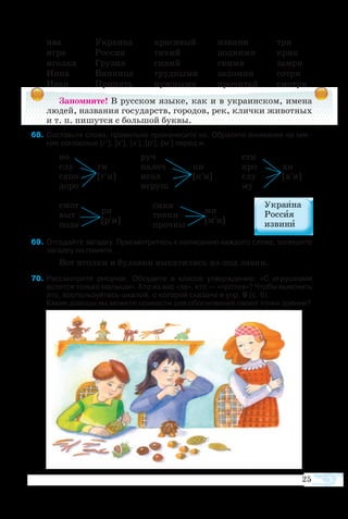 25
ива	 Ук­ра­и­на	 кра­си­вый	 из­ви­ни	 три
иг­ра	 Рос­сия	 ти­хий	 под­ни­ми	 крик
игол­ка	 Гру­зия	 си­ний	 сни­ми	 за­мри
Ин­на	 Вин­ни­ца	 труд­ны­ми	 за­пом­ни	 со­три
Иван	 При­пять	 нуж­ны­ми	 про­чи­тай	 смо­т­ри
Запомните! В рус­ском язы­ке, как и в укра­ин­ском, име­на
лю­дей, на­зва­ния го­су­дарств, горо­дов, рек, клич­ки жи­вот­ных
и т. п. пи­шут­ся с боль­шой бук­вы.
  8	Со­ставьте сло­ва, пра­виль­но про­из­не­сите их. Об­ра­тите вни­ма­ние на мяг­
кие со­глас­ные [г′], [к′], [х′], [р′], [м′] пе­ред и.
но		 руч				 сти
слу	 ги	 па­лоч	 ки			 кро	 хи
са­по	 [г′и]	 игол	 [к′и]		 слу	 [х′и]
до­ро		 иг­руш				 му
смот		 си­ни
выт	
ри
	 тон­ки	
ми
по­да	
[р′и]
	 проч­ны	
[м′и]
 9	От­га­дайте за­гад­ку. При­смо­т­ритесь к на­пи­са­нию каж­до­го сло­ва, за­пи­шите
за­гад­ку по па­мя­ти.
Вот игол­ки и бу­лав­ки вы­ка­ти­лись изпод лав­ки.
  70	Рас­смо­т­ри­те ри­су­нок. Об­су­ди­те в клас­се ут­верж­де­ние: «С иг­руш­ка­ми
во­зят­ся толь­ко ма­лы­ши». Кто из вас «за», кто — «про­тив»? Что­бы выяс­нить
это, вос­поль­зуй­тесь шка­лой, о ко­то­рой ска­за­но в упр. 9 (с. 6).
Ка­кие до­во­ды вы мо­жете при­ве­с­ти для обос­но­ва­ния сво­ей точ­ки зрения?
 