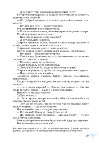 29
— А нет ли у тебя, хозяюшка, перекусить чего?
У старухи всего вдоволь, а солдата поскупилась накормить,
прикинулась сиротой.
— Ох, добрый человек, и сама сегодня ещё ничего не ела:
нечего.
— Ну, нет так нет, — солдат говорит.
Тут он приметил под лавкой топор.
— Если нет ничего иного, можно сварить кашу и из топора.
Хозяйка руками всплеснула:
— Как так из топора кашу сварить?
— А вот как, дай-ка котёл.
Старуха принесла котёл, солдат вымыл топор, опустил в
котёл, налил воды и поставил на огонь.
Старуха на солдата глядит, глаз не сводит.
Достал солдат ложку, помешивает варево. Попробовал.
— Ну, как? — спрашивает старуха.
— Скоро каша будет готова, — солдат отвечает,— жаль вот
только, что посолить нечем.
— Соль-то у меня есть, посоли.
Солдат посолил, снова попробовал.
— Хороша! Ежели бы сюда да горсточку крупы!
Старуха засуетилась, принесла откуда-то мешочек крупы.
— Бери, заправь как надобно.
Заправил варево крупой. Варил, варил, помешивал,
попробовал.
Глядит старуха на солдата во все глаза, оторваться не
может.
— Ох, и каша хороша! — облизнулся солдат. — Как бы
сюда да чуток масла — было б и вовсе объеденье.
Нашлось у старухи и масло.
Сдобрили кашу.
— Ну, старуха, теперь подавай хлеба да принимайся за
ложку: станем кашу есть!
— Вот уж не думала, что из топора такую вкусную кашу
можно сварить, — дивится старуха.
Поели вдвоём кашу. Старуха спрашивает:
— Служивый! Когда ж топор будем есть?
— Да, видишь, он не уварился, — отвечал солдат, — ты его
сама завтра доваришь.
Тотчасраспростилсясхозяйкоюипошёлвдругуюдеревню.
Вот так-то солдат каши поел!
Рассмотрите рисунки на с. 30, прочитайте подписи. В каком порядке
должны быть рисунки? К какому рисунку какая подпись относится?
 