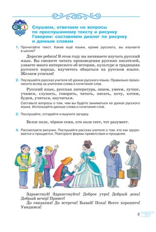 3
1	 ­­ ­­­  ­­
	  ­­­­ ­­  ­­
	 ­­ ­­­ ­­  ­­
	  ­ ­
    1.	 Про­чи­тайте текст. Ка­кие ещё язы­ки, кро­ме рус­ско­го, вы изу­ча­ете 
в шко­ле?
До­ро­гие ре­бя­та! В этом го­ду вы на­чи­на­е­те изу­чать рус­ский
язык. Вы смо­же­те чи­тать про­из­ве­де­ния рус­ских пи­са­те­лей,
уз­на­е­те мно­го ин­те­рес­но­го об ис­то­рии, куль­ту­ре и тра­ди­ци­ях
рус­ско­го на­ро­да, на­учи­тесь об­щать­ся на рус­ском язы­ке.
Же­ла­ем ус­пе­хов!
    	 По­слу­шайте рас­сказ учи­те­ля об уро­ках рус­ско­го язы­ка. Пра­виль­но про­из­
не­сите вслед за учи­те­лем сло­ва и со­че­та­ния слов.
Рус­ский язык, рус­ская ли­те­ра­ту­ра, зна­ем, уме­ем, луч­ше,
учим­ся, слу­шать, го­во­рить, чи­тать, пи­сать, хо­чу, хо­тим,
бу­дем, учить­ся, на­учить­ся.
Со­ставьте во­про­сы о том, чем вы бу­де­те за­ни­мать­ся на уро­ках рус­ско­го
язы­ка. Ис­поль­зуйте дан­ные сло­ва и со­че­та­ния слов.
    	 Послушайте, отгадайте и выучите загадку.
Белое поле, чёрное семя, кто поле сеет, тот разумеет.
    4	 Рас­смо­т­рите ри­сун­ки. По­слу­шайте рас­сказ учи­те­ля о том, кто как здо­ро­
ва­ет­ся и про­ща­ет­ся. По­вто­рите фор­мы при­вет­ст­вия и про­ща­ния.
Здрав­ст­вуй! Здрав­ст­вуй­те! До­б­рое ут­ро! До­б­рый день!
До­б­рый ве­чер! При­вет!
До сви­да­ния! До встре­чи! Бы­вай! По­ка! Все­го хо­ро­ше­го!
Уви­дим­ся!
 