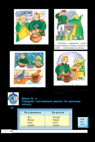 30
—  Хороша каша!  Ежели бы
сюда да горсточку крупы!
Старуха принесла котёл,
солдат вымыл топор, опустил в
котёл ... и поставил на огонь.
—  Служивый! Когда же
топор будем есть?
— Да, видишь, он не
уварился...
— Пустите отдохнуть!
— Заходи, служивый.
	
14 	 ­  
	 ­­ ­­­ ­­  ­­ 		
	 
  6	За­пом­ните, как вы­гля­дит бук­ва э, ка­кой звук она обо­зна­ча­ет.
 