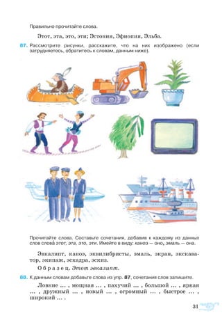 Пра­виль­но про­чи­тайте сло­ва.
Этот, эта, это, эти; Эс­то­ния, Эфиопия, Эль­ба.
  7	Рас­смо­т­рите ри­сун­ки, рас­ска­жите, что на них изо­б­ра­же­но (если
затрудняетесь, обратитесь к словам, данным ниже).
Про­чи­тайте сло­ва. Со­ставьте со­че­та­ния, до­ба­вив к каж­до­му из дан­ных
сло­в слова этот, эта, это, эти. Имейте в ви­ду: ка­ноэ — оно, эмаль — она.
Эв­ка­липт, ка­ноэ, эк­ви­ли­б­ристы, эмаль, эк­ран, экс­ка­ва­
тор, эки­паж, эс­ка­д­ра, эс­киз.
О б р а з е ц. Этот эв­ка­липт.
  8	К дан­ным сло­вам до­бавьте сло­ва из упр. 87, со­че­та­ния слов за­пи­шите.
Лов­кие ... , мощ­ная ... , па­ху­чий ... , боль­шой ... , яр­кая
...  , друж­ный  ...  , но­вый ...  , ог­ром­ный  ...  , бы­с­т­рое  ... ,
широкий ... .
31
 