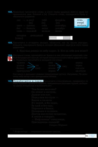 35
  
+
2	Пра­виль­но про­чи­тайте сло­ва: в сло­ге пе­ред удар­ным вме­с­то зву­ка [э]
про­из­но­сите звук, близ­кий к [и]. Спи­шите сло­ва, под­черк­ните бук­ву е,
обо­значьте уда­ре­ние.
	лес	 —	 в ле­су	 те­бе	 фе­в­раль
			 [и]	 [и]	 [и]
	цвет	—	 цве­ток	 се­бя	 сен­тябрь
	бег	 —	 бе­жать 	 ме­ня	 де­кабрь
	семь	—	 седь­мой	 нель­зя	 вес­на
се­го­дня 	 де­жур­ный
[си­во]
3	Про­чи­тайте и от­га­дайте за­гад­ки, объ­яс­ните, как вы на­шли раз­гад­ки. 
Спи­шите, под­черк­ните бук­ву е, ко­то­рая обо­зна­ча­ет звук [и] в сло­ге пе­ред
уда­ре­нием.
1. Крас­ная де­ви­ца по не­бу хо­дит. 2. Кто на се­бе дом во­зит?
4 Со­ставьте сло­ва, про­чи­тайте их. Бук­ва е в них обо­зна­ча­ет ко­рот­кий, сла­
бый бе­зу­дар­ный глас­ный, ко­то­рый на­хо­дит­ся в сло­ге по­сле удар­но­го сло­
га. Правильно прочитайте и запишите эти слова.
чу­десн		 син				 пе­ред
длинн	 ые	 нижн	 ему		 че­рез
больш	 (ие)	 осенн				 елееле
при­чуд­лив		 верхн				 на сту­ле
Со­ставьте с дан­ны­ми сло­ва­ми пред­ло­же­ния (уст­но). На­при­мер: По осен­
не­му не­бу ве­тер гнал при­чуд­ли­вые об­ла­ка.
5 П о р а б о т а й т е в п а р а х. Про­чи­тай­те сти­хо­тво­ре­ние, при­ду­май­те по
не­му за­да­ние. Срав­ни­те за­да­ния, при­ду­ман­ные раз­ны­ми па­ра­ми, вы­бе­ри­
те са­мое ин­те­рес­ное и вы­пол­ни­те его.
Чем бо­лен маль­чик?
Он ле­жит в по­сте­ли,
Ды­шит елееле.
Пе­ред ним на сту­ле —
Кап­ли и пи­лю­ли
И с во­дой, и без во­ды,
За едой и без еды,
По­рош­ки и бан­ки,
Пу­зырь­ки и склян­ки.
Док­тор вы­слу­шал мла­ден­ца,
А по­том и го­во­рит:
— Ин­флю­эн­ца1си­му­лен­ца,
При­тво­рен­ца ло­ды­рей!
Са­му­ил Мар­шак
1 Ин­флю­эн­ца — ста­рин­ное на­зва­ние грип­па.
 