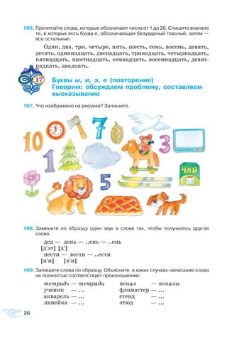 36
6 Про­чи­тайте сло­ва, ко­то­рые обо­зна­ча­ют чис­ла от 1 до 20. Спи­шите вна­ча­ле
те, в ко­то­рых есть бук­ва е, обо­зна­ча­ю­щая бе­зу­дар­ный глас­ный, за­тем —
все ос­таль­ные.
Один, два, три, че­ты­ре, пять, шесть, семь, во­семь, де­вять,
де­сять, один­над­цать, две­над­цать, три­над­цать, че­тыр­над­цать,
пят­над­цать, ше­ст­над­цать, сем­над­цать, во­сем­над­цать, де­вят­
над­цать, двад­цать.
17 	 ­     ­­­
	 ­­ ­­­ ­­ ­­­­
	 ­­­­
7 Что изо­б­ра­же­но на ри­сун­ке? За­пи­шите.
8	За­ме­ните по об­раз­цу один звук в сло­ве так, что­бы по­лу­чи­лось дру­гое
слово.
дед — день — ..ень — ..ень
[д′эт] [д′]
не­сти — ве­с­ти — ..ес­ти
[н′и] [в′и]
9	За­пи­шите сло­ва по об­раз­цу. Объ­яс­ните, в ка­ких слу­ча­ях на­пи­са­ние сло­ва
не пол­но­стью со­от­вет­ст­ву­ет про­из­но­ше­нию.
те­т­радь — те­т­ра­ди	 пе­нал  — пе­на­лы
уче­ник — ...	 фло­ма­с­тер — ...
ак­ва­рель — ...	 стенд — ...
ли­ней­ка — ...	 этюд — ...
 