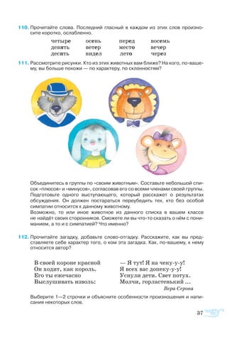 37
В сво­ей ко­ро­не крас­ной
Он хо­дит, как ко­роль.
Его ты еже­час­но
Вы­слу­ши­вать из­воль:
— Я тут! Я на че­кууу!
Я всех вас до­пе­кууу!
Ус­ну­ли де­ти. Свет по­тух.
Мол­чи, гор­ла­с­тень­кий ...
		 Ве­ра Се­ро­ва
10	Про­чи­тайте сло­ва. По­след­ний глас­ный в каж­дом из этих слов про­из­но­-
сите ко­рот­ко, ос­лаб­лен­но.
че­ты­ре осень пе­ред во­семь
де­вять ве­тер ме­с­то ве­чер
де­сять ви­дел ле­то че­рез
1	Рас­смо­т­рите ри­сун­ки. Кто из этих жи­вот­ных вам бли­же? На ко­го, поваше­
му, вы боль­ше по­хожи — по ха­рак­те­ру, по склон­но­с­тям?
Объ­е­ди­ни­тесь в груп­пы по «сво­им жи­вот­ным». Со­ставь­те не­боль­шой спи­
сок «плю­сов» и «ми­ну­сов», со­гла­со­вав его со все­ми чле­на­ми сво­ей груп­пы.
Под­го­товь­те од­но­го вы­сту­па­ю­ще­го, ко­то­рый рас­ска­жет о ре­зуль­та­тах
об­суж­де­ния. Он дол­жен по­ста­рать­ся пе­ре­убе­дить тех, кто без осо­бой
сим­па­тии от­но­сит­ся к дан­но­му жи­вот­но­му.
Воз­мож­но, то или иное жи­вот­ное из дан­но­го спи­с­ка в ва­шем клас­се
не най­дёт сво­их сто­рон­ни­ков. Смо­жете ли вы чтото ска­зать о нём с пони­
ма­ни­ем, а то и с сим­па­ти­ей? Что имен­но?
2	Про­чи­тайте за­гад­ку, до­бавьте сло­воот­гад­ку. Рас­ска­жите, как вы пред­
став­ля­ете се­бе ха­рак­тер то­го, о ком эта за­гад­ка. Как, повашему, к не­му
отно­сит­ся ав­тор?
Вы­бе­рите 1—2 строч­ки и объ­яс­ните осо­бен­но­с­ти про­из­но­ше­ния и на­пи­
са­ния не­ко­то­рых слов.
 