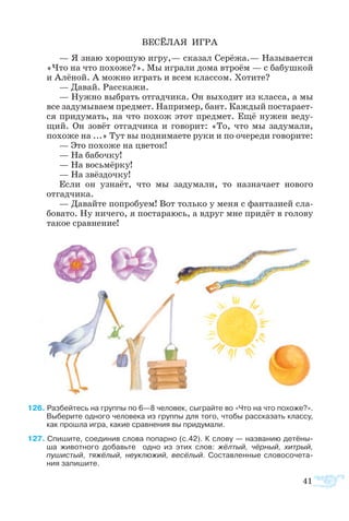 ВЕ­СЁ­ЛАЯ ИГ­РА
— Я знаю хо­ро­шую иг­ру,— ска­зал Се­рё­жа.— На­зы­ва­ет­ся
«Что на что по­хо­же?». Мы иг­ра­ли до­ма втро­ём — с ба­буш­кой
и Алё­ной. А мож­но иг­рать и всем клас­сом. Хо­ти­те?
— Да­вай. Рас­ска­жи.
— Нуж­но вы­брать от­гад­чи­ка. Он вы­хо­дит из клас­са, а мы
все за­ду­мы­ва­ем пред­мет. На­при­мер, бант. Каж­дый по­ста­ра­ет­
ся при­ду­мать, на что по­хож этот пред­мет. Ещё ну­жен ве­ду­
щий. Он зо­вёт от­гад­чи­ка и го­во­рит: «То, что мы за­ду­ма­ли,
по­хо­же на ...» Тут вы под­ни­ма­е­те ру­ки и по оче­ре­ди го­во­ри­те:
— Это по­хо­же на цве­ток!
— На ба­боч­ку!
— На вось­мёр­ку!
— На звёз­доч­ку!
Ес­ли он уз­на­ёт, что мы за­ду­ма­ли, то на­зна­ча­ет но­во­го
отгад­чи­ка.
— Да­вай­те по­про­бу­ем! Вот толь­ко у ме­ня с фан­та­зи­ей сла­
бо­ва­то. Ну ни­че­го, я по­ста­ра­юсь, а вдруг мне при­дёт в го­ло­ву
та­кое срав­не­ние!
6 Раз­бей­тесь на груп­пы по 6—8 че­ло­век, сы­г­рай­те во «Что на что по­хо­же?».
Вы­бе­ри­те од­но­го че­ло­ве­ка из груп­пы для то­го, что­бы рас­ска­зать клас­су,
как про­шла иг­ра, ка­кие срав­не­ния вы при­ду­ма­ли.
7 Спи­шите, со­еди­нив сло­ва по­пар­но (с.42). К сло­ву — на­зва­нию де­тё­ны­-
ша живот­но­го до­бавьте   од­но из этих слов: жёл­тый, чёр­ный, хи­т­рый,
пу­шистый, тя­жё­лый, не­ук­лю­жий, ве­сё­лый. Со­став­лен­ные словосо­че­та­
ния запи­шите.
41
 