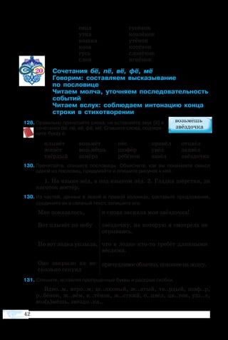 42
ов­ца			 гу­сё­нок
ут­ка			 коз­лё­нок
кош­ка		 утё­нок
ко­за			 ко­тё­нок
гусь			 сло­нё­нок
слон			 яг­нё­нок
20 	 ­­­     
	 ­­ ­­­ ­­­­ ­
	  ­­­
	 ­­ ­ ­­ ­­­­­­
 	 ­­
	 ­­  ­­­ ­­­ ­ 	
	 ­  ­­­­
8	Пра­виль­но про­чи­тайте сло­ва, не встав­ляйте звук [й] в
со­че­та­ния бё, пё, вё, фё, мё. Спи­шите сло­ва, под­черк­
ните бук­ву ё.
плы­вёт	 возь­мёт	 пёс	 при­вёл	 от­цвёл
жи­вёт	 возь­мёшь	 шо­фёр	 увёл	 за­цвёл
твёр­дый	 за­мёрз	 ре­бё­нок	 за­вёл	 звёз­доч­ка
30	Прочитайте, спишите пословицы. Объясните, как вы понимаете смысл
одной из пословиц, придумайте и опишите рисунок к ней.
1. На язы­ке мёд, а под язы­ком лёд. 2. Глад­ка шёр­ст­ка, да
ко­го­ток вос­тёр.
30	Из частей, данных в левой и правой колонках, составьте предложения,
соедините их в связный текст, запишите его.
Мне показалось,
Вот плывёт по небу
Но вот лодка уплыла,
Оно закрыло на не-
сколько секунд	
и снова засияла моя звёздочка!
звёздочку, на которую я смотрела не
отрываясь.
что в лодке кто-то гребёт длинными
вёслами.
причудливоеоблачко,похожееналодку.
1 Спишите, вставляя пропущенные буквы и раскрыв скобки.
Вдво..м, втро..м, ш..лковый, ж..лтый, тв..рдый, шоф..р,
р..бёнок, ж..вём, к..тёнок, ж..сткий, о..цвёл, цв..ток, уш..л,
воз(ь)мёшь, звёздо..ка..
 