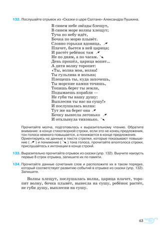 2 Послушайте отрывок из «Сказки о царе Салтане» Александра Пушкина.
В синем небе звёзды блещут,
В синем море волны хлещут;
Туча по небу идёт,
Бочка по морю плывёт.
Словно горькая вдовица,
Плачет, бьется в ней царица;
И растёт ребёнок там
Не по дням, а по часам.
День прошёл, царица вопит…
А дитя волну торопит:
«Ты, волна моя, волна!
Ты гульлива и вольна;
Плещешь ты, куда захочешь,
Ты морские камни точишь,
Топишь берег ты земли,
Подымаешь корабли —
Не губи ты нашу душу:
Выплесни ты нас на сушу!»
И послушалась волна:
Тут же на берег она
Бочку вынесла легонько
И отхлынула тихонько.
Прочитайте молча, подготовьтесь к выразительному чтению. Обратите
внимание: в конце стихотворной строки, если это не конец предложения,
тон голоса немного повышается, а понижается в конце предложения.
Ориентируясь на данные в тексте стрелки, которые показывают повыше-
ние ( ) и понижение ( ) тона голоса, прочитайте вполголоса строки,
прислушайтесь к интонации в конце строки.
3	Выразительно прочитайте отрывок из сказки (упр. 132). Выучите наизусть
первые 8 строк отрывка, запишите их по памяти.
4	Прочитайте данные сочетания слов и расположите их в таком порядке,
который соответствует развитию событий в отрывке из сказки (упр. 132).
Запишите.
Вол­ны хле­щут, по­слу­ша­лась вол­на, ца­ри­ца пла­чет, то­ро­
пит вол­ну, боч­ка плы­вёт, вы­нес­ла на су­шу, ре­бё­нок рас­тёт,
не гу­би ду­шу, вы­плес­ни на су­шу.
43
 