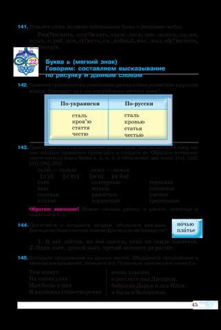 45
Там жи­вут
На ка­ни­ку­лах
Мне бы­ло у них
Я написала сти­хо­творе­ние
очень хо­ро­шо.
о рассвете над Днепром.
ба­буш­ка Да­рья и дед Илья.
я бы­ла в За­по­ро­жье.
1 Спишите слова, вставляя пропущенные буквы и раскрывая скобки.
Раз(?)яснить, под(?)ехать, съеж..ться, пок..залось, ло..ка,
плыв..т, реб..нок, с(?)есть, съ..добный, въе..жал, об(?)яснить,
п..дъехать.
22 	 ­  ­ 
	 ­­ ­­­ ­­­­
	  ­­  ­ ­
2	Сравните произношение и написание данных слов в украинском и русском
языках. Совпадает ли в них употребление мягкого знака?
3 Прислушайтесь к произношению данных слов, присмотритесь к тому, как
они пишутся; правильно прочитайте и спишите их. Обратите внимание:
после мягкого знака буквы е, ё, ю, я, и обозначают два звука: [йэ], [йо],
[йу], [йа], [йи].
со­лю — со­лью	 се­ми — се­мьи
[л′у] [л′йу]	 [м′и] [м′йи]
пьёт	 ска­тер­тью	 тер­пе­нье
вью	 но­чью	 со­мне­нье
со­ло­вьи	 ра­до­с­тью	 уме­нье
пла­тье	 гор­до­с­тью	 тре­пе­та­нье
Обратите внимание! Мож­но ска­зать уме­ние и уме­нье, со­мне­ние и
со­мне­нье и т. д.
4 Прочитайте и отгадайте загадки, объясните разгадки.
Выпишите слова с мягким знаком. Для чего он используется?
1. В неё льётся, из неё льётся, сама по земле плетётся.
2. Один льёт, другой пьёт, третий зеленеет да растёт.
5. Составьте предложения из данных частей. Объедините предложения в
связное высказывание, запишите его. Правильно произносите слова с ь.
 