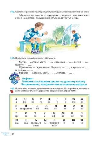 46
6 Составьте рассказ по рисунку, используя данные слова и сочетания слов.
Объ­яв­ле­ние; вме­с­те с дру­зь­я­ми; ста­рал­ся изо всех сил;
сидел на ска­мье; бе­зу­с­пеш­но объ­яс­нял; тре­тье ме­с­то.
7 Под­бе­рите сло­ва по об­раз­цу. За­пи­шите.
Гость — гос­тья. Лгун — ... , хва­с­тун — ... , пе­вун — ... ,
кри­кун — ... .
Жуж­жать — жуж­жа­нье. Вор­чать — ... , мя­у­кать — ... ,
шуршать — ... .
Ва­рить — ва­ре­нье. Печь — ... , со­лить — ... .
23 Алфавит
                    Говорим: составляем диалог по данному началу
                    Читаем молча, находим в тексте ответы на вопросы
8 Прочитайте алфавит, правильно называя буквы. Постарайтесь запомнить
их последовательность (сравните с украинским алфавитом).
А
а
Б
бэ
В
вэ
Г
гэ
Д
дэ
Е
е
Ё
ё
Ж
жэ
З
зэ
И
и
Й
и краткое
К
ка
Л
эль
М
эм
Н
эн
О
о
П
пэ
Р
эр
С
эс
Т
тэ
У
у
Ф
эф
Х
ха
Ц
це
Ч
че
Ш
ша
Щ
ща
Ъ
твёрдый
знак
Ы
ы
Ь
мягкий
знак
Э
э
Ю
ю
Я
я
 