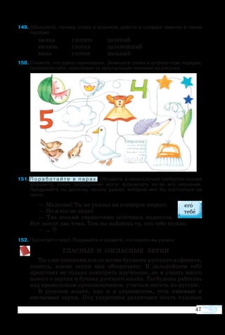 47
9 Объясните, почему слова в колонках даются в словаре именно в таком
порядке.
вил­ка	 гло­тать	 да­лё­кий
ви­лять	 глот­ка	 даль­ней­ший
ви­на	 гло­ток	 даль­ний
50	Ска­жите, что здесь на­ри­со­ва­но. За­пи­шите сло­ва в ал­фа­вит­ном по­ряд­ке;
про­верьте се­бя, про­сле­див за запутанными ли­ни­я­ми на ри­сун­ке.
1	П о р а б о т а й т е в п а р а х . Обсудите, в каких случаях требуется знание
алфавита, какие затруднения могут возникнуть из-за его незнания.
Придумайте по данному началу диалог, который мог бы состояться на
почте.
— Мальчик! Ты не указал на конверте индекс.
— Но я его не знаю!
— Так возьми справочник почтовых индексов.
Вот лежат два тома. Там ты найдёшь то, что тебе нужно.
— … ?!
2	Прочитайте текст. Подумайте и скажите, что нового вы узнали.
ГЛАС­НЫЕ И СО­ГЛАС­НЫЕ ЗВУ­КИ
Ты уже оз­на­ко­мил­ся со все­ми бук­ва­ми рус­ско­го ал­фа­ви­та,
зна­ешь, ка­кие зву­ки они обо­зна­ча­ют. В даль­ней­шем те­бе
пред­сто­ит не толь­ко по­вто­рить изу­чен­ное, но и уз­нать мно­го
но­во­го о зву­ках и бук­вах рус­ско­го язы­ка. Ты бу­дешь ра­бо­тать
над пра­виль­ным про­из­но­ше­ни­ем, учить­ся пи­сать порус­ски.
В рус­ском язы­ке, как и в ук­ра­ин­ском, есть глас­ные и
соглас­ные зву­ки. Под уда­ре­ни­ем раз­ли­ча­ют шесть глас­ных
 