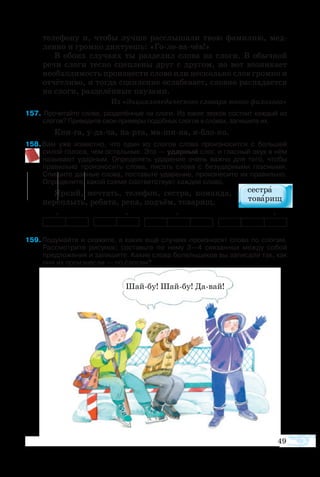 49
те­ле­фо­ну и, что­бы луч­ше рас­слы­ша­ли твою фа­ми­лию, мед­
лен­но и гром­ко дик­ту­ешь: «Головачёв!»
В обо­их слу­ча­ях ты раз­де­лил сло­ва на сло­ги. В обыч­ной
ре­чи сло­ги тес­но сцеп­ле­ны друг с дру­гом, но вот воз­ни­ка­ет
не­об­хо­ди­мость про­из­не­с­ти сло­во или не­сколь­ко слов гром­ко и
от­чёт­ли­во, и тог­да сцеп­ле­ние ос­ла­бе­ва­ет, слов­но рас­па­да­ет­ся
на сло­ги, раз­де­лён­ные па­у­за­ми.
Из «Эн­цик­ло­пе­ди­че­с­ко­го сло­ва­ря юно­го фи­ло­ло­га»
7  Прочитайте слова, разделённые на слоги. Из каких звуков состоит каждый из
слогов? Приведите свои примеры подобных слогов в словах, запишите их.
Книга, удача, парта, машина, яблоко.
8 Вам уже известно, что один из слогов слова произносится с большей
силой голоса, чем остальные. Это — ударный слог, и гласный звук в нём
называют ударным. Определять ударение очень важно для того, чтобы
правильно произносить слова, писать слова с безударными гласными.
Спишите данные слова, поставьте ударение, произнесите их правильно.
Определите, какой схеме соответствует каждое слово.
Яр­кий, меч­тать, те­ле­фон, се­с­т­ра, ко­ман­да,
пе­ре­плыть, ре­бя­та, ре­ка, подъ­ём, то­ва­рищ.
+ + + +
9 Подумайте и скажите, в каких ещё случаях произносят слова по слогам.
Рассмотрите рисунок; составьте по нему 3—4 связанных между собой
предложения и запишите. Какие слова болельщиков вы записали так, как
они их произнесли — по слогам?
Шайбу! Шайбу! Давай!
 