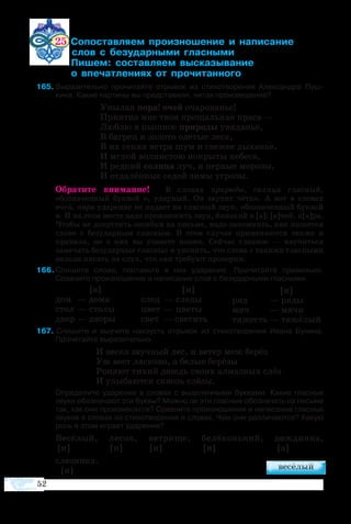 52
25 ­­­­­ ­­­­  ­­­ 		
	    ­­­­ ­­
         ­ ­­­ ­­­­
          ­­­­  ­­­­
5	Выразительно прочитайте отрывок из стихотворения Александра Пуш-
кина. Какие картины вы представили, читая произведение?
Уны­лая по­ра! очей оча­ро­ва­нье!
При­ят­на мне твоя про­щаль­ная кра­са —
Люб­лю я пыш­ное при­ро­ды увя­да­нье,
В ба­г­рец и зо­ло­то оде­тые ле­са,
В их се­нях ве­т­ра шум и све­жее ды­ха­нье,
И мглой вол­ни­с­тою по­кры­ты не­бе­са,
И ред­кий солн­ца луч, и пер­вые мо­ро­зы,
И от­да­лён­ные се­дой зи­мы уг­ро­зы.
Обратите внимание! В словах природы, солнца гласный,
обозначенный буквой о, ударный. Он звучит чётко. А вот в словах
очей, пора ударение не падает на гласный звук, обозначенный буквой
о. И на этом месте надо произносить звук, близкий к [а]: [а]чей, п[а]ра.
Чтобы не допустить ошибки на письме, надо запомнить, как пишется
слово с безударным гласным. В этом случае применяются также и
правила, но о них вы узнаете позже. Сейчас главное — научиться
замечать безударные гласные и уяснить, что слова с такими гласными
нельзя писать на слух, что они требуют проверки.
6 Спишите слова, поставьте в них ударение. Прочитайте правильно.
Сравните произношение и написание слов с безударными гласными.
7 Спи­шите и вы­учите на­и­зусть от­ры­вок из сти­хо­тво­ре­ния Ива­на Бу­ни­на.
Про­чи­тайте вы­ра­зи­тель­но.
И ве­сел звуч­ный лес, и ве­тер меж бе­рёз
Уж ве­ет ла­с­ко­во, а бе­лые бе­рё­зы
Ро­ня­ют ти­хий дождь сво­их ал­маз­ных слёз
И улы­ба­ют­ся сквозь слё­зы.
	 Определите ударение в словах с выделенными буквами. Какие гласные
звуки обозначают эти буквы? Можно ли эти гласные обозначать на письме
так, как они произносятся? Сравните произношение и написание гласных
звуков в словах из стихотворения и словах. Чем они различаются? Какую
роль в этом играет ударение?
Ве­сё­лый, ле­сок, ве­т­ри­ще, бе­лё­хонь­кий, дож­дин­ка,
[и]	 [и] 	 [и] [и] [а]
сле­зин­ка.
[и]
[а]
дом  — до­ма
стол — сто­лы
двор — дво­ры
[и]
след  — сле­ды
цвет  — цве­ты
свет — све­тить
[и]
ряд 	 — ря­ды
мяч 	 — мя­чи
тя­жесть — тя­жё­лый
 