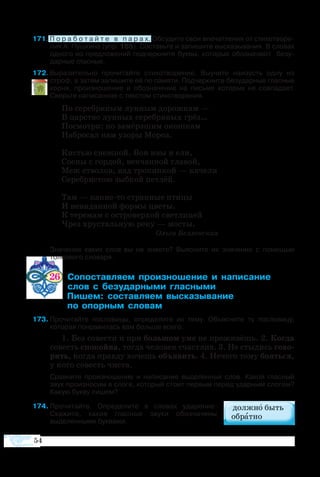 54
71 П о р а б о т а й т е   в   п а р а х. Об­су­ди­те свои впе­чат­ле­ния от сти­хо­тво­ре­
ния А. Пуш­ки­на (упр. 165). Со­ставь­те и за­пи­ши­те вы­ска­зы­ва­ния. В словах
од­ного из пред­ло­же­ний под­черк­ни­те бук­вы, ко­то­рые обо­зна­ча­ют   бе­зу­
дар­ные глас­ные.
72 Выразительно прочитайте стихотворение. Выучите наизусть одну из
строф, а затем запишите её по памяти. Подчеркните безударные гласные
корня, произношение и обозначение на письме которых не совпадает.
Сверьте написанное с текстом стихотворения.
По серебряным лунным дорожкам —
В царство лунных серебряных грёз…
Посмотри: по замёрзшим окошкам
Набросал нам узоры Мороз.
Кистью снежной. Вон ивы и ели,
Сосны с гордой, венчанной главой,
Меж стволов, над тропинкой — качели
Серебристою зыбкой петлёй.
Там — какие-то странные птицы
И невиданной формы цветы.
К теремам с островерхой светлицей
Чрез хрустальную реку — мосты.
Ольга Беляевская
	 Значение каких слов вы не знаете? Выясните их значение с помощью
толкового словаря.
26   ­­­­­ ­­­­  ­­­ 		
       ­­­­ ­­
	  ­ ­­­ ­­­­
	     ­ ­
3	Прочитайте пословицы, определите их тему. Объясните ту пословицу,
которая понравилась вам больше всего.
1. Без со­ве­с­ти и при боль­шом уме не про­жи­вёшь. 2. Ког­да
со­весть cпо­кой­на, тог­да че­ло­век сча­ст­лив. 3. Не сты­дись го­во­
рить, ког­да прав­ду хо­чешь объ­я­вить. 4. Не­че­го то­му бо­ять­ся,
у ко­го со­весть чи­с­та.
	 Сравните произношение и написание выделенных слов. Какой гласный
звук произносим в слоге, который стоит первым перед ударным слогом?
Какую букву пишем?
4	Прочитайте. Определите в словах ударение.
Скажите, какие гласные звуки обозначены
выделенными буквами.
 