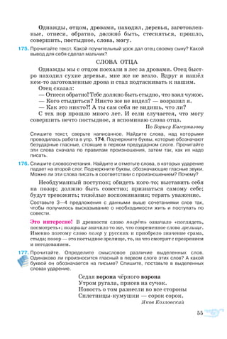 55
Од­наж­ды, от­цом, дро­ва­ми, на­хо­дил, де­ре­вья, за­го­тов­лен­
ные, от­не­си, об­рат­но, долж­но быть, стес­нять­ся, про­шло,
со­вер­шить, по­стыд­­ное, сло­ва, мо­гу.
5	Прочитайте текст. Какой поучительный урок дал отец своему сыну? Какой
вывод для себя сделал мальчик?
СЛО­ВА ОТ­ЦА
Од­наж­ды мы с от­цом по­еха­ли в лес за дро­ва­ми. Отец бы­с­т­
ро на­хо­дил су­хие де­ре­вья, мне же не вез­ло. Вдруг я на­шёл
кемто за­го­тов­лен­ные дро­ва и стал под­та­с­ки­вать к на­шим.
Отец ска­зал:
— От­не­си об­рат­но! Те­бе долж­но быть стыд­но, что взял чу­жое.
— Ко­го стыдить­ся? Ни­кто же не ви­дел? — воз­ра­зил я.
— Как это ни­кто?! А ты сам се­бя не ви­дишь, что ли?
С тех пор про­шло мно­го лет. И ес­ли слу­ча­ет­ся, что мо­гу
со­вер­шить не­что по­стыд­ное, я вспо­ми­наю сло­ва от­ца.
По Бо­ри­су Ка­гер­ма­зо­ву
	 Спишите текст, сверьте написанное. Найдите слова, над которыми
проводилась работа в упр. 174. Подчеркните буквы, которые обозначают
безударные гласные, стоящие в первом предударном слоге. Прочитайте
эти слова сначала по правилам произношения, затем так, как их надо
писать.
6	Спишите словосочетания. Найдите и отметьте слова, в которых ударение
падает на второй слог. Подчеркните буквы, обозначающие гласные звуки.
Можно ли эти слова писать в соответствии с произношением? Почему?
Необдуманный поступок; обидеть кого-то; выставить себя
на позор; должно быть совестно; признаться самому себе;
будут тревожить; тяжёлые воспоминания; терять уважение.
	 Составьте 3—4 предложения с данными выше сочетаниями слов так,
чтобы получилось высказывание о необходимости жить и поступать по
совести.
Это интересно! В древности слово позреть означало «поглядеть,
посмотреть»; позорище значило то же, что современное слово зрелище.
Именно поэтому слово позор у русских и приобрело значение срама,
стыда; позор — это постыдное зрелище, то, на что смотрят с презрением
и негодованием.
7	Прочитайте. Определите смысловое различие выделенных слов.
Одинаково ли произносится гласный в первом слоге этих слов? А какой
буквой он обозначается на письме? Спишите, поставьте в выделенных
словах ударение.
Седая ворона чёрного ворона
Утром ругала, присев на сучок.
Новость о том разнесли во все стороны
Сплетницы-кумушки — сорок сорок.
	 					 Яков Козловский
 