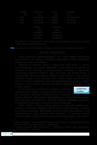 58
	 го­род	 за­гад­ка	 глаз	 уз­кий
	 [т]	 [т]	 [с]	 [с]
	 год	 на­ход­ка	 эс­киз	 скольз­кий
	 сад	 ред­кий	 об­раз	 вязкий
	 мёд	 жид­кий	 че­рез	 низ­кий
	
	 га­раж	 книж­ка
	 [ш]	 [ш]
	 пей­заж	 тяж­кий
	 мон­таж	 струж­ка
	 чер­тёж	 об­лож­ка
	 Составьте 3—4 связанных между собой предложения, используя данные
слова. Предложения запишите.
4 По­слу­шайте текст. Ска­жите, по­че­му по­лез­но быть наблюдательным.
ГО­РОД БУ­ДУ­ЩЕ­ГО
Ес­ли спро­сить ар­хи­тек­то­ров1, что та­кое го­род бу­ду­ще­го,
они от­ве­тят: это го­род, ко­то­рый ус­т­рем­лён2 в не­бо, он рас­тёт
ввысь, как мо­гу­чее де­ре­во.
За­крой на ми­ну­ту гла­за и пред­ставь се­бе ёл­ку — вы­со­
куювы­со­кую, до са­мых об­ла­ков. А на вет­ках её ви­сят не
ша­ри­ки и не шиш­ки, а раз­но­цвет­ные до­ми­ки — круг­лые,
оваль­ные, до­ми­кику­би­ки. Это, ко­неч­но, не жи­вая ёл­ка, а
со­здан­ный ар­хи­тек­то­ра­ми про­ект до­ма«ёл­ки». Они дол­го
ло­ма­ли го­ло­­ву3, как сде­лать так, что­бы очень вы­со­кий дом
сто­ял на зем­ле. И жи­вая ёл­ка им под­ска­за­ла ре­ше­ние — фун­
да­мент та­ко­го до­ма дол­жен ухо­дить глу­бо­ко в зем­лю, как
кор­ни де­ре­ва.
А ма­лень­кая со­ло­мин­ка рас­кры­ла ин­же­не­
рам боль­шую тай­ну, ко­то­рая при­го­ди­лась, ког­
да стро­и­ли в Моск­ве Ос­тан­кин­скую те­ле­ви­зи­
он­ную баш­ню. Ин­же­не­ры по­вто­ри­ли из же­ле­зо­бе­то­на стро­е­
ние во­ло­кон со­ло­мин­ки и воз­ве­ли баш­ню, гиб­кую, уп­ру­гую,
ко­то­рой не страш­ны силь­ные ве­т­ры и ура­га­ны.
Бум... Бум... сту­чат кап­ли дож­дя по кры­шам до­мов, тро­
ту­а­рам, зон­ти­кам. Дождь па­да­ет с боль­шой вы­со­ты, и уда­ры
его очень ощу­ти­мы. Под­ставь ла­дош­ку под струи дож­дя, и ты
по­чув­ст­ву­ешь, как силь­но они уда­ря­ют. А неж­ная ли­лия
вы­дер­жи­ва­ет та­кие уда­ры ка­пель бла­го­да­ря то­му, что ле­пе­ст­
1 Ар­хи­тек­тор — спе­ци­а­лист по про­ек­ти­ро­ва­нию и со­ору­же­нию зда­ний.
2 Ус­т­рем­лён (от ус­т­ре­мить) — на­прав­лен.
3  Го­ло­ву ло­мать (над чемлибо) — ста­рать­ся по­нять или при­ду­мать
чтони­будь труд­ное, слож­ное.
 