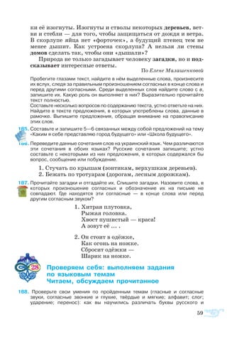 59
ки её изо­гну­ты. Изо­гну­ты и ство­лы не­ко­то­рых де­ре­вь­ев, вет­
ви и стеб­ли — для то­го, что­бы за­щи­щать­ся от дож­дя и ве­т­ра.
В скор­лу­пе яй­ца нет «фор­то­чек», а бу­ду­щий пте­нец тем не
ме­нее ды­шит. Как ус­т­ро­е­на скор­лу­па? А нель­зя ли сте­ны
до­мов сде­лать так, что­бы они «ды­ша­ли»?
При­ро­да не толь­ко за­га­ды­ва­ет че­ло­ве­ку за­гад­ки, но и под­
ска­зы­ва­ет ин­те­рес­ные от­ве­ты.
По Еле­не Ма­ла­шен­ко­вой
	 Пробегите глазами текст, найдите в нём выделенные слова, произнесите
их вслух, следя за правильным произношением согласных в конце слова и
перед другими согласными. Среди выделенных слов найдите слово с в,
запишите их. Какую роль он выполняет в них? Выразительно прочитайте
текст полностью.
	 Составьте несколько вопросов по содержанию текста, устно ответьте на них.
	 Найдите в тексте предложения, в которых употреблены слова, данные в
рамочке. Выпишите предложения, обращая внимание на правописание
этих слов.
5	Составьте и запишите 5—6 связанных между собой предложений на тему
«Каким я себе представляю город будущего» или «Школа будущего».
6	Переведите данные сочетания слов на украинский язык. Чем различаются
эти сочетания в обоих языках? Русские сочетания запишите; устно
составьте с некоторыми из них предложения, в которых содержался бы
вопрос, сообщение или побуждение.
1. Сту­чать по кры­шам (зон­ти­кам, вер­хуш­кам де­ре­вь­ев).
2. Бе­жать по тро­ту­а­рам (до­ро­гам, лес­ным до­рож­­кам).
7	Прочитайте загадки и отгадайте их. Спишите загадки. Назовите слова, в
которых произношение согласных и обозначение их на письме не
совпадают. Где находятся эти согласные — в конце слова или перед
другим согласным звуком?
1. Хи­т­рая плу­тов­ка,
Ры­жая го­ло­вка.
Хвост пу­ши­с­тый — кра­са!
А зо­вут её ... .
2. Он сто­ит в одёж­ке,
Как огонь на нож­ке.
Сбро­сит одёж­ки —
Ша­рик на нож­ке.
28 	 ­­­ ­ ­­­ ­­
	  ­­­ ­
	 ­­ ­­­ ­­­
8  Проверьте свои умения по пройденным темам (гласные и согласные
звуки, согласные звонкие и глухие, твёрдые и мягкие; алфавит; слог;
ударение; перенос): как вы научились различать буквы русского и
 