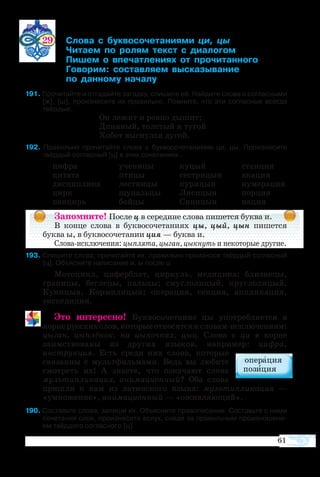 61
29	 ­  ­­­­­  
	 ­­  ­   ­­­
	 ­  ­­­­  ­­­­
	 ­­ ­­­ ­­­­
	  ­­ ­­
91 Прочитайте и отгадайте загадку, спишите её. Найдите слова с согласными
[ж], [ш], произнесите их правильно. Помните, что эти согласные всегда
твёрдые.
	 Он ле­жит и ров­но ды­шит;
	 Длин­ный, тол­стый и ту­гой
	 Хо­бот вы­гнул­ся ду­гой.
92  Правильно прочитайте слова с буквосочетаниями ци, цы. Произносите
твёрдый согласный [ц] в этих сочетаниях..
ци­ф­ра		 уче­ни­цы	 ку­цый		 стан­ция
ци­та­та		 пти­цы	 се­с­т­ри­цын		 ака­ция
дис­цип­ли­на		 ле­ст­ни­цы	 ку­ри­цын		 ну­ме­ра­ция
цирк		 щу­паль­цы	 Ли­си­цын		 пор­ция
пан­цирь		 бой­цы	 Си­ни­цын		 нация
Запомните! После ц в середине слова пишется буква и.
В конце слова в буквосочетаниях цы, цый, цын пишется
буква ы, в буквосочетании ция — буква и.
Слова-исключения: цыплята, цыган, цыкнуть и некоторые другие.
93 Спишите слова; прочитайте их, правильно произнося твёрдый согласный
[ц]. Объясните написание и, ы после ц.
Мо­то­цикл, ци­фер­блат, цир­куль, ме­ди­ци­на; близ­не­цы,
гра­ни­цы, бег­ле­цы, паль­цы; смуг­ло­ли­цый, круг­ло­ли­цый,
Ку­ни­цын, Кор­ми­ли­цын; опе­ра­ция, сек­ция, апп­ли­ка­ция,
экс­пе­ди­ция.
Это интересно! Буквосочетание цы употребляется в
корнерусскихслов,которыеотносятсяксловам-исключениям:
цыган, цыплёнок, на цыпочках, цыц. Слова с ци в корне
заимствованы из других языков, например: цифра,
инструкция. Есть среди них слова, которые
связанны с мультфильмами. Ведь вы любите
смотреть их! А знаете, что означают слова
мультипликация, анимационный? Оба слова
пришли к нам из латинского языка: мультипликация —
«умножение», анимационный — «оживляющий».
 Со­ставьте сло­ва, за­пи­ши их. Объ­яс­ните пра­во­пи­са­ние. Со­ставьте с ни­ми
со­че­та­ния слов, про­из­не­сите вслух, сле­дя за пра­виль­ным про­из­но­ше­ни­
ем твёр­до­го со­глас­но­го [ц].
 