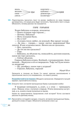 62
	 жиль		 кон­сти­ту
	 мель­ни	 ЦЫ	 пуб­ли­ка		 ЦИЯ
	 си­ни		 де­мон­ст­ра
	 умель		 ил­лю­с­т­ра
  По­дго­товь­тесь про­чи­тать текст по ро­лям: про­бе­ги­те по не­му гла­за­ми,
до­го­во­ри­тесь, кто ка­кую роль бу­дет ис­пол­нять. Про­чи­тай­те текст в ли­цах.
Объ­яс­ни­те, по­че­му рас­сказ так на­зы­ва­ет­ся.
ГО­РЕ ГОРЬ­КОЕ
Хо­дит ба­буш­ка в ого­ро­де, пе­ча­лит­ся:
— Опять огур­цам го­ре горь­кое...
— По­че­му, ба­буш­ка?
— Ночь хо­лод­ная бы­ла.
— Ну и что?
— А огу­рец теп­ло лю­бит, он неж­ный. Ему вре­дят хо­ло­да.
—  Да вон,— го­во­рю,— ка­кие ли­с­тья здо­ро­вен­ные! Как
ло­пу­хи. И вон огур­чи­ки ви­сят. Ни­че­го им не сде­ла­лось.
— Нет, сде­ла­лось.
— Да что же им сде­ла­лось?
— Го­ре.
— Ба­буш­ка, ну объ­яс­ни ты, по­жа­луй­ста, рус­ским язы­ком,
ка­кое им го­ре сде­ла­лось.
— Сей­час объ­яс­ню.
Со­рва­ла ба­буш­ка огу­рец. Зе­лё­ный, с пу­пы­рыш­ка­ми. Ап­пе­
тит­ный... Над­ку­сил я его и смор­щил­ся. Тьфу ты! Ху­же вся­ко­
го ле­кар­ст­ва!
— Ну, ра­зо­брал, ка­кое го­ре у огур­цов?
— Горь­кое, ба­буш­ка, горь­кое!
Эду­ард Шим
	 Запишите в течение не более 3-х минут краткое высказывание о
прочитанном тексте (что понравилось, что нового узнали).
	 П о р а б о т а й т е  в  п а р а х. Об­су­ди­те на­пи­сан­ное. Оп­ре­де­ли­те луч­ший
ва­ри­ан­т, про­чи­тай­те его клас­су.
6 Спишите текст, вставляя пропущенные буквы и раскрывая скобки
У (ку­ри­ца) пят­над­цать ц..плят, а у ут­ки — три­над­цать
утят. По­ш­ла ут­ка с (утя­та) к (пруд). Утя­та (по­плыть) за (ут­
ка), а ц..пля­та ста­ли ку­пать­ся в пы­ли.
	 Каким вы представляете продолжение этой истории? Устно составьте
рассказ по данному началу.
7 Прочитайте и отгадайте загадки, спишите, вставляя пропущенные буквы,
	 допишите слова-отгадки. Объясните написание слов с цы
 