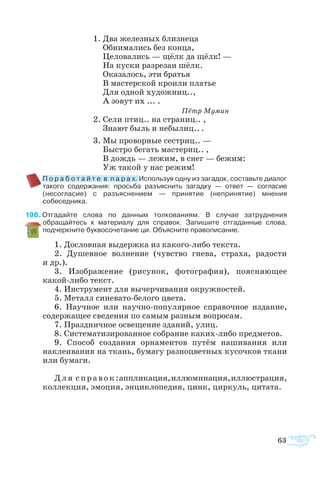 63
1. Два же­лез­ных близ­не­ца
Об­ни­ма­лись без кон­ца,
Це­ло­ва­лись — щёлк да щёлк! —
На ку­с­ки раз­ре­зан шёлк.
Ока­за­лось, эти бра­тья
В ма­с­тер­ской кро­и­ли пла­тье
Для од­ной ху­дож­ниц..,
А зо­вут их ... .
				 Пётр Му­мин
2. Се­ли птиц.. на стра­ниц.. ,
Зна­ют быль и не­бы­лиц.. .
3. Мы про­вор­ные се­с­т­риц.. —
Бы­с­т­ро бе­гать ма­с­те­риц.. ,
В дождь — ле­жим, в снег — бе­жим:
Уж та­кой у нас ре­жим!
	 П о ­р а ­б о ­т а й ­т е  в  п а р а х. Используя одну из загадок, составьте диалог
такого содержания: просьба разъяснить загадку — ответ — согласие
(несогласие) с разъяснением — принятие (непринятие) мнения
собеседника.
8 Отгадайте слова по данным толкованиям. В случае затруднения
обращайтесь к материалу для справок. Запишите отгаданные слова,
подчеркните буквосочетание ци. Объясните правописание.
1. Дословная выдержка из какого-либо текста.
2. Душевное волнение (чувство гнева, страха, радости
и др.).
3. Изображение (рисунок, фотография), поясняющее
какой-либо текст.
4. Инструмент для вычерчивания окружностей.
5. Металл синевато-белого цвета.
6. Научное или научно-популярное справочное издание,
содержащее сведения по самым разным вопросам.
7. Праздничное освещение зданий, улиц.
8. Систематизированное собрание каких-либо предметов.
9. Способ создания орнаментов путём нашивания или
наклеивания на ткань, бумагу разноцветных кусочков ткани
или бумаги.
Для справок:аппликация,иллюминация,иллюстрация,
коллекция, эмоция, энциклопедия, цинк, циркуль, цитата.
 