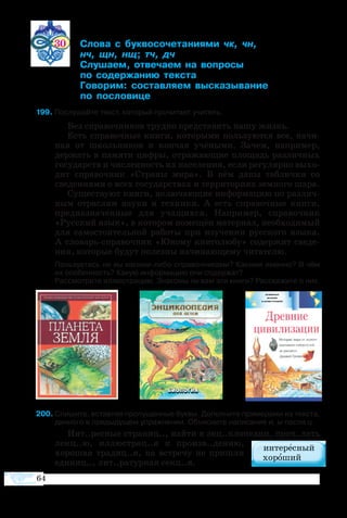 64
30	 ­  ­­­­­  
		     
	 ­­ ­­­  ­­  
	  ­­­ ­­
	 ­­ ­­­ ­­­­
	  ­­­
9 По­слу­шайте текст, ко­то­рый про­чи­та­ет учи­тель.
Без спра­воч­ни­ков труд­но пред­ста­вить на­шу жизнь.
Есть спра­воч­ные кни­ги, ко­то­ры­ми поль­зу­ют­ся все, на­чи­
ная от школь­ни­ков и кон­чая учё­ны­ми. За­чем, на­при­мер,
дер­жать в па­мя­ти ци­ф­ры, от­ра­жа­ю­щие пло­щадь раз­лич­ных
го­су­дарств и чис­лен­ность их на­се­ле­ния, ес­ли ре­гу­ляр­но вы­хо­
дит спра­воч­ник «Стра­ны ми­ра». В нём да­ны таб­лич­ки со
све­де­ни­я­ми о всех го­су­дар­ст­вах и тер­ри­то­ри­ях зем­но­го ша­ра.
Су­ще­ст­ву­ют кни­ги, вклю­ча­ю­щие ин­фор­ма­цию по раз­лич­
ным от­рас­лям на­уки и тех­ни­ки. А есть спра­воч­ные кни­ги,
пред­наз­на­чен­ные для уча­щих­ся. На­при­мер, спра­воч­ник
«Рус­ский язык», в ко­то­ром по­ме­щён ма­те­ри­ал, не­об­хо­ди­мый
для са­мо­сто­я­тель­ной ра­бо­ты при изу­че­нии рус­ско­го язы­ка.
А сло­варьспра­воч­ник «Юно­му кни­го­лю­бу» со­дер­жит све­де­
ния, ко­то­рые бу­дут по­лез­ны на­чи­на­ю­ще­му чи­та­те­лю.
	 Пользуетесь ли вы какими-либо справочниками? Какими именно? В чём
их особенность? Какую информацию они содержат?
	 Рассмотрите иллюстрацию. Знакомы ли вам эти книги? Расскажите о них.
200 Спишите, вставляя пропущенные буквы. Дополните примерами из текста,
данного в предыдущем упражнении. Объясните написание и, ы после ц.
Инт..рес­ные стра­ниц.., най­ти в энц..кло­пе­дии, проч..­тать
лекц..ю, ил­лю­с­т­рац..я к про­изв..де­нию,
хо­ро­шая тра­ди­ц..я, на встре­чу не при­шли
еди­ниц.., лит..ра­тур­ная секц..я.
 
