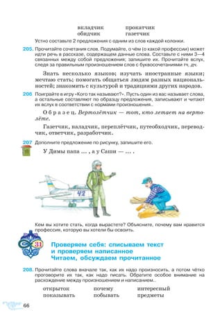 66
вклад­чик		 про­кат­чик
обид­чик		 га­зет­чик
	 Устно составьте 2 предложения с одним из слов каждой колонки.
5	Прочитайте сочетания слов. Подумайте, о чём (о какой профессии) может
идти речь в рассказе, содержащем данные слова. Составьте с ними 3—4
связанных между собой предложения; запишите их. Прочитайте вслух,
следя за правильным произношением слов с буквосочетаниями тч, дч.
Знать не­сколь­ко язы­ков; изу­чать ино­ст­ран­ные язы­ки;
меч­таю стать; по­мо­гать об­щать­ся лю­дям раз­ных на­ци­о­наль­
но­с­тей; зна­ко­мить с куль­ту­рой и тра­ди­ци­я­ми дру­гих на­ро­дов.
6	 Поиграйте в игру «Кого так называют?». Пусть один из вас называет слова,
а остальные составляют по образцу предложения, записывают и читают
их вслух в соответствии с нормами произношения..
О б р а з е ц. Вер­то­лёт­чик — тот, кто ле­та­ет на вер­то­
лё­те.
Га­зет­чик, на­лад­чик, пе­ре­плёт­чик, пу­те­об­ход­чик, пе­ре­вод­
чик, от­вет­чик, раз­ра­бот­чик.
7	 Дополните предложение по рисунку, запишите его.
У Димы папа ... , а у Саши — ... .
	 Кем вы хотите стать, когда вырастете? Объясните, почему вам нравится
профессия, которую вы хотели бы освоить.
31	 ­­­ ­ ­­­ 
	  ­­­ ­­­
	 ­­ ­­­ ­­­
8	Прочитайте слова вначале так, как их надо произносить, а потом чётко
проговорите их так, как надо писать. Обратите особое внимание на
расхождение между произношением и написанием..
от­кры­ток 	 по­че­му	 ин­те­рес­ный
по­ка­зы­вать	 по­бы­вать	 пред­ме­ты
 