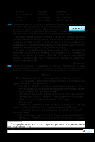 67
уго­лок	 со­зда­ёт	 рас­ставь
спе­ци­аль­ный	 ма­ши­нок	 раз­ме­щать
хо­ро­ших	 жи­во­пи­си	 экс­по­зи­ция
лег­че	 кол­лек­ция	 ре­про­дук­ция
9	Прочитайте текст и скажите, что привлекает людей в музеях. Можно ли
устроить свой, домашний музей? Присмотритесь к
написанию каждого слова, обратите внимание на
постановку знаков препинания. Проговорите трудные
для написания слова. Спишите текст, проверьте написанное.
По­че­му лю­ди хо­дят в му­зей? В му­зее мож­но уви­деть
раз­ные ин­те­рес­ные пред­ме­ты, по­смо­т­реть кар­ти­ны, уз­нать о
про­шлом сво­ей стра­ны. Что­бы по­се­ти­те­лю бы­ло удобнее рас­
сма­т­ри­вать, со­зда­ют экс­по­зи­цию, то есть раз­ме­ща­ют вы­став­
лен­ные в му­зее пред­ме­ты в нуж­ном по­ряд­ке.
У те­бя до­ма то­же мо­жет быть свой му­зей — кол­лек­ция
хо­ро­ших от­кры­ток или ре­про­дук­ций1 жи­во­пи­си, ка­лен­да­ри­
ков, сол­да­ти­ков, ма­ши­нок. Сде­лай для них спе­ци­аль­ный
уго­лок, рас­ставь их так, что­бы бы­ло ин­те­рес­но смо­т­реть,
по­ка­зы­вать дру­зь­ям.
Из жур­на­ла
210	Послушайте рассказ и рассмотрите рисунки. Расскажите, в какой
последовательности их нужно разместить, чтобы они соответствовали
развитию событий в тексте. Обсудите рассказ вместе с родителями.
ЁЖИК
Па­пе бы­ло со­рок лет, Слав­ке де­сять, а ежу мень­ше всех.
— Па, возь­ми,— ра­до­ст­но ска­за­л Слав­ка и по­ло­жил ежа
пе­ред па­пой на пись­мен­ный стол.
— Где ты его взял? — скуч­но спро­сил па­па и снял оч­ки.
— Очень удач­но вы­ме­нял на пу­с­тяч­ный ло­те­рей­ный би­лет.
— А ес­ли бы он был вы­иг­рыш­ный?
— Да он вы­иг­рыш­ный. Па, луч­ше ска­жи, где у нас мо­ло­ко.
— Что он вы­иг­рал? — спро­сил па­па сви­с­тя­щим шё­по­том.
— Хо­ло­диль­ник,— бес­печ­но от­ве­тил Слав­ка.
— Это точ­но?
—  Точ­но, я про­ве­рял с по­мощ­ни­ком, с Сень­кой. Там всё
схо­дит­ся. Я уже боль­шой,— се­рь­ёз­но за­кон­чил Слав­ка.
—  Боль­шой! Ме­ня­ет хо­ло­диль­ник на ежа! Где би­лет? —
за­кри­чал па­па.
— Я его Сень­ке от­дал,— ска­зал Слав­ка и горь­ко за­пла­кал.
— Пой­дём,— крик­нул па­па и схва­тил ежа го­лы­ми ру­ка­ми.
1  Ре­про­дук­ция — з д е с ь: кар­ти­на, ри­су­нок, вос­про­из­ве­дён­ные
ти­по­граф­ским спо­со­бом.
 