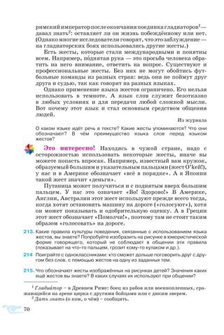 70
1 Гла­ди­а­тор – в Древ­нем Ри­ме: бо­ец из ра­бов или во­ен­но­плен­ных, сра­
жа­ю­щий­ся на аре­не цир­ка с дру­ги­ми бой­ца­ми или с ди­ким зве­рем.
2 Дать знать (о ком, о чём) – со­об­щить.
рим­скийим­пе­ра­торпо­слеокон­ча­нияпо­един­кагладиаторов1—
да­вал знать2: ос­тав­ля­ет ли он жизнь побеждённому или нет.
(Однакомногиеисследователиговорят,чтоэтозаблуждение —
на гладиаторских боях использовались другие жесты.)
Есть же­с­ты, ко­то­рые ста­ли меж­ду­на­род­ны­ми и по­нят­ны
всем. На­при­мер, под­ня­тая ру­ка — это прось­ба че­ло­ве­ка об­ра­
тить на не­го вни­ма­ние, от­ве­тить на во­прос. Су­ще­ст­ву­ют и
про­фес­си­о­наль­ные же­с­ты. Без них не мо­гут обой­тись фут­
боль­ные ко­ман­ды из раз­ных стран: ведь они не пой­мут друг
дру­га и су­дью, так как го­во­рят на раз­ных язы­ках.
Од­на­ко при­ме­не­ние язы­ка же­с­тов ог­ра­ни­че­но. Его нель­зя
ис­поль­зо­вать в тем­но­те. А язык слов слу­жит бе­зот­каз­но
в лю­бых ус­ло­ви­ях и для пе­ре­да­чи лю­бой слож­ной мыс­ли.
Вот по­че­му этот язык и стал ос­нов­ным сред­ст­вом об­ще­ния
лю­дей.
Из жур­на­ла
	 О ка­ком язы­ке идёт речь в тек­с­те? Ка­кие же­с­ты упо­ми­на­ют­ся? Что они
обоз­на­ча­ют? В чём пре­иму­ще­ст­во язы­ка слов пе­ред язы­ком 
же­с­тов?
Это интересно! Находясь в чужой стране, надо с
осторожностью использовать некоторые жесты, иначе вы
можете попасть впросак. Например, известный вам кружок,
образуемый большим и указательным пальцами (жест O’keй!),
у нас и в Америке обозначает «всё в порядке». А в Японии
такой жест значит «деньги».
Путаница может получиться и с поднятым вверх большим
пальцем. У нас это означает «Во! Здорово!» В Америке,
Англии, Австралии этот жест используют прежде всего тогда,
когда хотят остановить машину на дороге («голосуют»), хотя
он может показывать и одобрительную оценку. А в Греции
этот жест обозначает «Помолчи!», поэтому там не стоит таким
образом «голосовать» на дороге.
13	Какие правила культуры поведения, связанные с использованием языка
жестов, вы знаете? Попробуйте изобразить на рисунке в юмористической
форме говорящего, который не соблюдает в общении эти правила
(показывает на что-то пальцем, грозит кому-то кулаком и др.).
4	 По­иг­рай­те с од­но­класс­ни­ка­ми: кто смо­жет доль­ше по­го­во­рить друг с дру­
гом без слов, с по­мо­щью же­с­тов на од­ну из за­дан­ных тем.
15	Что обозначают жесты изображённых на рисунках детей? Значения каких
ещё жестов вы знаете? В каких случаях их используют при общении?
 