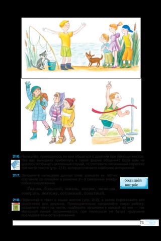 71
6	Напишите, приходилось ли вам общаться с другими при помощи жестов.
Что вас вынудило прибегнуть к такой форме общения? Если вам не
удалось вспомнить указанный случай, то составьте письменный пересказ
той части текста (упр. 212), которую считаете наиболее интересной.
7	Запомните написание данных слов; спишите их. Устно
составьте со словами в рамочке 2—3 связанных между
собой предложения.
Го­ло­ва, боль­шой, жизнь, во­прос, ко­ман­да,
го­во­рить, по­это­му, со­глас­ный, по­нят­ный.
8	Перечитайте текст о языке жестов (упр. 212), а затем перескажите его
родителям или друзьям. Предварительно проделайте такую работу:
разделите текст на части, подберите заголовки к каждой из них — так
материал лучше запоминается, при пересказе не будет нарушена
последовательность изложения.
 