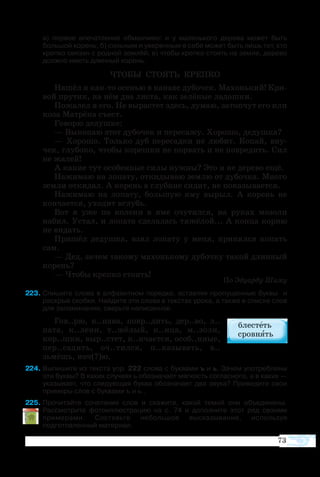 73
а) первое впечатление обманчиво: и у маленького дерева может быть
большой корень; б) сильным и уверенным в себе может быть лишь тот, кто
крепко связан с родной землёй; в) чтобы крепко стоять на земле, дерево
должно иметь длинный корень.
ЧТО­БЫ СТО­ЯТЬ КРЕП­КО
На­шёл я както осе­нью в ка­на­ве ду­бо­чек. Ма­хонь­кий! Кри­
вой пру­тик, на нём два ли­с­та, как зе­лё­ные ла­дош­ки.
По­жа­лел я его. Не вы­ра­с­тет здесь, ду­маю, за­топ­чут его или
ко­за Ма­т­рё­на съест.
Го­во­рю де­душ­ке:
— Вы­ко­паю этот ду­бо­чек и пе­ре­са­жу. Хо­ро­шо, де­душ­ка?
—  Хо­ро­шо. Толь­ко дуб пе­ре­сад­ки не лю­бит. Ко­пай, вну­
чек, глу­бо­ко, что­бы ко­реш­ки не по­рвать и не по­вре­дить. Сил
не жа­лей!
А ка­кие тут осо­бен­ные си­лы нуж­ны? Это и не де­ре­во ещё.
На­жи­маю на ло­па­ту, от­ки­ды­ваю зем­лю от ду­боч­ка. Мно­го
зем­ли от­ки­дал. А ко­рень в глу­би­не си­дит, не по­ка­зы­ва­ет­ся.
На­жи­маю на ло­па­ту, боль­шую яму вы­рыл. А ко­рень не
кон­ча­ет­ся, ухо­дит вглубь.
Вот я уже по ко­ле­ни в яме очу­тил­ся, на ру­ках мо­зо­ли
на­бил. Ус­тал, и ло­па­та сде­ла­лась тя­жё­лой... А кон­ца кор­ню
не ви­дать.
При­шёл де­душ­ка, взял ло­па­ту у ме­ня, при­нял­ся ко­пать
сам.
— Дед, за­чем та­ко­му ма­хонь­ко­му ду­боч­ку та­кой длин­ный
ко­рень?
— Что­бы креп­ко сто­ять!
По Эду­ар­ду Ши­му
23	Спишите слова в алфавитном порядке, вставляя пропущенные буквы  и
раскрыв скобки. Найдите эти слова в текстах урока, а также в списке слов
для запоминания; сверьте написанное.
Гов..рю, к..на­ва, повр..дить, дер..во, л..
па­та, к..ле­ни, т..жё­лый, к..нца, м..зо­ли,
кор..шки, выр..стет, к..нча­ет­ся, особ..нные,
пер..са­дить, оч..тил­ся, п..ка­зы­вать, в..
зьмёшь, ноч(?)ю.
24	Выпишите из текста упр. 222 слова с буквами ъ и ь. Зачем употреблены
эти буквы? В каких случаях ь обозначает мягкость согласного, а в каких —
указывает, что следующая буква обозначает два звука? Приведите свои
примеры слов с буквами ъ и ь..
25	Прочитайте сочетания слов и скажите, какой темой они объединены.
Рассмотрите фотоиллюстрацию на с. 74 и дополните этот ряд своими
примерами. Составьте небольшое высказывание, используя
подготовленный материал.
 