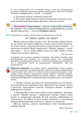 75
	 от чего предостеречь (его основную мысль). Если вы затрудняетесь
выполнить задания, прочитайте данные предложения. Какое из них будет
ответом на первый вопрос, а какое — на второй?
1. Раз­го­вор меж­ду солн­цем и ра­ду­гой.
2. Не сто­ит пре­воз­но­сить свои до­сто­ин­ст­ва и за­слу­ги, ко­то­
рые при­об­ре­те­ны бла­го­да­ря дру­гим и за­ви­сят от них.
Запомните! Тема текста — это то, о чём в нём говорится.
То главное, что в тексте утверждается, доказывается, от чего
предостерегается, — это его основная мысль.
7	Про­чи­тайте и ска­жите, ка­ко­ва те­ма и ос­нов­ная мысль тек­с­та.
ОТ ДО­Б­РА ДО­Б­РА НЕ ИЩУТ
Бе­жал за­яц от со­бак и ушёл в лес. В ле­су ему хо­ро­шо бы­ло,
да уж мно­го он стра­ху на­брал­ся и хо­тел ещё луч­ше спря­тать­
ся. Стал ис­кать, где по­луч­ше ме­с­то, по­лез в ча­щу в ов­ра­ге — и
на­ско­чил на вол­ка. Волк схва­тил его. «Вид­но, прав­да,— по­ду­
мал за­яц,— что от до­б­ра до­б­ра ис­кать не на­до. Хо­тел луч­ше
спря­тать­ся и во­все про­пал».
Лев Тол­стой
	 К каждому тексту можно подобрать заглавие. Оно может называть тему
высказывания или отражать его основную мысль. Что, по-вашему,
отражает заголовок данного текста — тему или основную мысль? Сравните
его с заголовком текста из предыдущего упражнения. Чем они
различаются?
8	Обратите внимание: не всякую группу предложений можно назвать
текстом. Отдельные, не связанные друг с другом по смыслу предложения
не составляют текст. Для того чтобы понятно и хорошо рассказать о чём-
нибудь, нужно связать предложения одной темой и основной мыслью.
Какой из данных примеров является текстом, а какой — простым набором
предложений? Докажите, определив тему и основную мысль «настоящего»
текста.
1. Во­круг шко­лы рас­ки­нул­ся за­сне­жен­ный сад. В школь­
ном зда­нии бы­ли ог­ром­ные ок­на. Де­воч­ки и маль­чи­ки учат­ся
в свет­лых, про­стор­ных клас­сах. Раз­дал­ся зво­нок, и ре­бя­та
вы­бе­жа­ли из клас­са.
2. Вы­пав­ший за ночь снег за­мёл уз­кую до­рож­ку, ве­ду­щую
к шко­ле. Зда­ние шко­лы с ши­ро­ки­ми ок­на­ми сто­я­ло воз­ле
шос­се за не­вы­со­кой ог­ра­дой. В ней учи­лись ре­бя­тиш­ки со
всей ок­ру­ги. И сей­час со всех сто­рон сте­ка­лись к школь­ным
во­ро­там раз­но­цвет­ные пла­точ­ки, кар­ту­зы и ша­поч­ки.
Шко­ла ма­ни­ла, шко­ла при­тя­ги­ва­ла всех не­из­ве­дан­ным
ми­ром зна­ний.
Юрий На­ги­бин
 