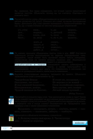 76
	 Вы, наверное, без труда определили, что вторая группа предложений
является текстом. Объясните, почему вы так считаете. Озаглавьте и
спишите текст.
9	Прочитайте вслух слова, обращая внимание на правильное произношение
мягких согласных [ч], [ш'ш']. Спишите эти слова, вставляя пропущенные
буквы. Дополните ряд слов своими примерами с буквосочетаниями ча,
ща, чу, щу, а также словами из текстов предыдущих упражнений.
уч..сток	 пищ..	 ч..до	 вы­ращ..
дач..	 жа­рищ..	 ч..дес­ный	 от­пущ..
куч..	 площ..дка	 ч..че­ло	 очищ..
бахч..	 щ..вель	 ч..тьч..ть	 вы­мощ..
	 певч..я	 оконч..
	 па­хуч..я	 окуч..
	 ко­люч..я	 из­мельч..
	 ра­боч..я	 от­точ..
30	По какому принципу объединены группы слов в упр. 229? Составьте
небольшое устное высказывание на заранее определённую тему.
Подумайте, какой может быть основная мысль текста (например,
«Спортивная игра на свежем воздухе полезна» или «Выращенное
собственными руками доставляет радость и удовольствие»).
	 П о р а б о т а й т е в п а р а х . Ознакомьте своего собеседника с
содержанием составленного текста, а затем прослушайте его
высказывание. Скажите друг другу, что понравилось в рассказах, как
можно их усовершенствовать, какие внести изменения.
31	Выучите стихотворение наизусть, запишите по памяти. Объясните
правописание слов с сочетаниями ча, чу.
Ча­ро­дей­кою Зи­мою			 И сто­ит он, окол­до­ван,—
Окол­до­ван, лес сто­ит —		 Не мерт­вец и не жи­вой —
И под снеж­ной ба­хро­мою,		 Сном вол­шеб­ным оча­ро­ван,
Не­по­движ­ною, не­мою,		 Весь опу­тан, весь око­ван
Чуд­ной жиз­нью он бле­с­тит.	 Лёг­кой це­пью пу­хо­вой...
							 Фё­дор Тют­чев
32	Прочитайте и спишите пары слов. Чем различаются слова в паре? Какое
слово каждой пары указывает на достижение результата действия? Какая
часть придаёт слову это значение? В каком месте она находится (в начале,
в середине или в конце слова)? Подчеркните её. Придумайте свои
примеры слов с таким строением и значением.
Кол­до­вать — окол­до­вать, пу­тать — опу­тать, ко­вать — око­
вать, ка­ме­неть — ока­ме­неть, зяб­нуть — озяб­нуть.
33	Про­чи­тайте и объ­яс­ните по­сло­ви­цы, спишите их.
1. Вся­ко­му ово­щу своё вре­мя. 2. Ча­сом опозда­
ешь — го­дом не вер­нёшь.
 