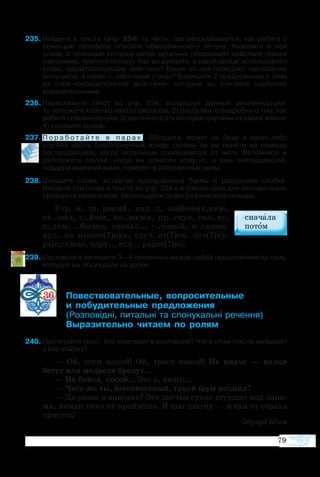 79
5	Найдите в тексте (упр. 234) ту часть, где рассказывается, как ребята с
помощью патефона спасали обмороженного петуха. Назовите в ней
слова, с помощью которых автор детально показывает действия героев
(например, пригнул голову). Как вы думаете, с какой целью используются
слова, характеризующие действия? Какие из них передают настроение
мальчиков, а какие — состояние птицы? Выпишите 2 предложения с теми
из слов-«определителей действия», которые вы считаете наиболее
выразительными.
6	Перескажите текст из упр. 234, используя данные рекомендации:
1)  изложите коротко начало рассказа; 2) расскажите подробно о том, как
ребята спасали петуха; 3) дополните эту историю случаем из своей жизни;
4) сделайте вывод.
7	П о р а б о т а й т е в п а р а х . Обсудите, может ли беда в каких-либо
случаях иметь благополучный исход; готовы ли вы прийти на помощь
пострадавшему, когда остальные отказываются от него. Вспомните и
расскажите случай, когда вы помогли кому-то, и сам пострадавший,
поддерживаемый вами, поверил в собственные силы.
8	Спишите слова, вставляя пропущенные буквы и раскрывая скобки.
Найдите эти слова в тексте из упр. 234 и в списке слов для запоминания;
проверьте написанное. Используйте орфографический словарь.
Утр..м, ш..ро­кий, хол..д, озабоче(н,нн)о,
от..шёл, с..йчас, по..вил­ся, пр..гнул, гол..ву,
п..том, ..быч­но, сна­чал.., г..то­вый, в..склик­
нул, на цы­поч(?)ках, случ..ет(?)ся, печ(?)ку,
ра(с,сс)каз, вдру.., есл.., радос(?)но.
9	Составьте и запишите 3—4 связанных между собой предложения на тему,
которую вы обсуждали на уроке.
36 	 ­­­­­­ ­­­­
	  ­­­ ­­­
	 ­ ­  ­­ ­­
	 ­­­­ ­­  ­
40	Прочитайте текст. Кто участвует в разговоре? Что в этом тексте вызывает
у вас улыбку?
—  Ой, шум ка­кой! Ой, треск ка­кой! Не ина­че — вол­ки
бе­гут или мед­ве­ди бре­дут...
— Не бой­ся, ко­сой... Это я, ёжик...
— Че­го же ты, бес­со­ве­ст­ный, та­кой шум под­нял?
— Да раз­ве я ви­но­ват? Это ли­с­тья су­хие шур­шат под ла­па­
ми, ни­как ти­хо не прой­дёшь. Я шаг шаг­ну — и сам от стра­ха
тря­сусь!
Эду­ард Шим
 