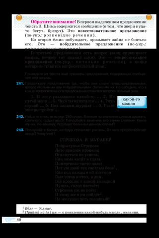 80
Обратитевнимание!В первом выделенном предложении
текста Э. Шима содержится сообщение (о том, что звери куда-
то бегут, бредут). Это повествовательное предложение
(по-укр.: розповідне речення).
Во втором ёжик побуждает, призывает зайца не бояться
его. Это — побудительное предложение (по-укр.:
сп он укальне речення).
В третьем предложении есть вопрос (заяц спрашивает
ёжика, почему тот поднял шум). Это — вопросительное
предложение (по-укр.: п и т а л ь н е р е ч е н н я ), в конце
которого ставится вопросительный знак.
	 При­ве­дите из тек­с­та ещё при­ме­ры пред­ло­же­ний, со­дер­жа­щих со­об­ще-­
ние или во­прос.
41	Продолжите предложения так, чтобы они стали повествовательными,
вопросительными или побудительными. Запишите их. Не забудьте, что в
конце вопросительного предложения ставится вопросительный знак.
1.  В ле­су раз­да­вал­ся ка­който ... 2.  Не
пугай ме­ня ... 3. Че­го ты ис­пу­гал­ся ... 4. Ти­хо
сту­пай ... 5. Под ла­па­ми шур­шат ... 6. Раз­ве
мож­но прой­ти ...
42 Найдите в тексте из упр. 240 слово, близкое по значению словам дрожать,
трепетать, содрогаться. Попробуйте заменить его этими словами. Какое
из них, по-вашему, подходит больше в данном случае?
43 Послушайте басню, которую прочитает учитель. От чего предостерегает
автор? Чему учит?
СТРЕ­КО­ЗА И МУ­РА­ВЕЙ
По­пры­гу­нья Стре­ко­за
Ле­то крас­ное про­пе­ла;
Ог­ля­нуть­ся не ус­пе­ла,
Как зи­ма ка­тит в гла­за.
По­мерт­ве­ло чи­с­то по­ле;
Нет уж дней тех свет­лых бо­ле1
,
Как под каж­дым ей ли­ст­ком
Был го­тов и стол, и дом.
Всё про­шло: с зи­мой хо­лод­ной
Нуж­да, го­лод на­ста­ёт;
Стре­ко­за уж не по­ёт:
И ко­му же в ум пой­дёт2
На же­лу­док петь го­лод­ный!
1 Боле — больше.
2 Прийти на (в) ум — о появлении какой-нибудь мысли, желания.
 