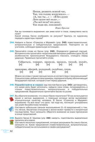82
Пес­ни, рез­вость вся­кой час,
Так, что го­ло­ву вскру­жи­ло».—
«А, так ты...» — «Я без ду­ши
Ле­то це­лое всё пе­ла».—
«Ты всё пе­ла? это де­ло:
Так по­ди же, по­пля­ши!»
			 Иван Крылов
	 Как вы понимаете выражения: как зима катит в глаза, помертвело чисто
поле?
	 Какой эпизод басни изображён на рисунке? Удалось ли художнику
передать характеры героев?
44	Найдите в басне «Стрекоза и Муравей» (упр. 243) повествовательные,
вопросительные и побудительные предложения. Повторите их за
учителем, соблюдая правильную интонацию..
5	Прочитайте слова из басни (упр. 243). Определите ударный гласный.
Вспомните или прочитайте теоретический материал учебника (урок 25) об
особенностях произношения безударного гласного, стоящего перед
ударным. Правильно прочитайте слова.
Со­брать­ся, го­во­рит, про­пе­ли, про­шло, то­с­кой, пол­зёт,
[а] [а] [а] [а] [а] [а]
про­кор­ми, обо­грей, хо­лод­ный, го­луб­чик, го­тов.
[а] [а] [а] [а] [а]
	 Можно ли слова с таким гласным писать в соответствии с произношением?
Спишитеслова,добавьтесвоипримеры,подчеркнитебукву,обозначающую
безударный гласный, который стоит перед ударным.
6	П о р а б о т а й т е в п а р а х над текстом басни (упр. 243): договоритесь,
кто какую роль будет исполнять; найдите свои слова, потренируйтесь в
чтении повествовательных, вопросительных и побудительных
предложений. Выразительно прочитайте басню по ролям.
7	Вы обратили внимание, что смысл басен поучителен? В них используются
яркие и меткие выражения, с помощью которых автор высмеивает
отрицательные качества человека. В басне «Стрекоза и Муравей»
выражение «Ты всё пела? это дело: так поди же, попляши!» употреблено
как упрёк беззаботному человеку.
	 Составьте небольшое связное высказывание (5—6 предложений) о том,
что лёгкое, беспечное отношение к жизни может привести к неприятным
последствиям. Текст запишите. Обратите внимание на знаки препинания
в конце предложений.
8	Выучите басню И. Крылова (упр. 243) наизусть, подготовьтесь выразительно
прочитать её в классе.
	 Составьте несколько предложений, которые раскрывали бы смысл басни,
запишите их. Какие предложения (повествовательные, вопросительные,
побудительные) вы использовали в своём рассуждении?
 