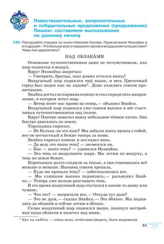 83
37	 ­­­­­­ ­­­­  
	  ­­­­ ­­­ 
	 ­ ­­­ ­­­­
	  ­­ ­­
9	Послушайте отрывок из книги Николая Носова «Приключения Незнайки и
егодрузей».Чтобольшевсегопоразилогероевввоздушномпутешествии?
Чему они удивлялись?
НАД ОБ­ЛА­КА­МИ
От­важ­ные пу­те­ше­ст­вен­ни­ки да­же не по­чув­ст­во­ва­ли, как
шар под­нял­ся в воз­дух.
Вдруг Не­знай­ка за­кри­чал:
— Смо­т­ри­те, брат­цы, наш до­мик ос­тал­ся вни­зу!
Воз­душ­ный шар под­нял­ся ещё вы­ше, и весь Цве­точ­ный
город был ви­ден как на ла­до­ни1. До­ма ка­за­лись сов­сем кро­
шеч­ны­ми.
Знай­кадо­стализкар­ма­наком­пасисталоп­ре­де­лятьна­прав­
ле­ние, в ко­то­ром ле­тел шар.
— Ве­тер не­сёт нас пря­мо на се­вер,— объ­я­вил Знай­ка.
Воз­душ­ный шар под­нял­ся уже сов­сем вы­со­ко и нёс сча­ст­
ли­вых пу­те­ше­ст­вен­ни­ков над по­лем.
Вдруг Пон­чик за­ме­тил вни­зу не­боль­шое тём­ное пят­но. Оно
бы­с­т­ро дви­га­лось по зем­ле.
То­ро­пыж­ка спро­сил:
— Не Буль­ка ли это наш? Мы за­бы­ли взять щен­ка с со­бой,
вот он не­сча­ст­ный и бе­жит те­перь за на­ми.
Знай­ка спря­тал ком­пас и по­гля­дел вниз.
— Да ведь это на­ша тень! — за­сме­ял­ся он.
— Как — на­ша тень? — уди­вил­ся Не­знай­ка.
— Это тень от воз­душ­но­го ша­ра. Мы ле­тим по воз­ду­ху, а
тень по зем­ле бе­жит.
Ко­ро­тыш­ки дол­го сле­ди­ли за те­нью, а она ста­но­ви­лась всё
мень­ше и мень­ше. На­ко­нец сов­сем про­па­ла.
— Ку­да же про­па­ла тень? — за­бес­по­ко­и­лись все.
—  Мы слиш­ком вы­со­ко под­ня­лись,— разъ­яс­нил Знай­
ка.— Те­перь уже нель­зя раз­гля­деть тень.
В это вре­мя воз­душ­ный шар очу­тил­ся в ка­комто ды­му или
ту­ма­не.
— Что это? — за­кри­ча­ли все.— От­ку­да тут дым?
— Это не дым,— ска­зал Знай­ка.— Это об­ла­ко. Мы под­ня­
лись до об­ла­ков и сей­час ле­тим в об­ла­ке.
Ско­ро воз­душ­ный шар под­нял­ся вы­ше, по­ки­нул не­ст­рой­
ные ря­ды об­ла­ков и по­ле­тел над ни­ми.
1 Как на ла­до­ни — очень яс­но, от­чёт­ли­во (ви­деть, быть ви­ди­мым).
 