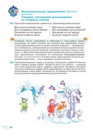 86
	 38    ­­­­ ­­­ ­
	 ­­
	 ­­ ­­­ ­­­­
	  ­ ­
9	Прочитайте предложения, сравните их. Какая между ними разница?
­
Сообщать что-то, спрашивать и побуждать к чему-нибудь можно
по-разному. В одних случаях это делается без выражения чувств
(такие предложения даны в левой колонке). В других — одновремен-
но с сообщением, побуждением или вопросом можно выразить какие-
нибудь сильные чувства: радости, удивления, восторга, печали, стра-
ха и т. п. При этом повествовательные, вопросительные и побудитель-
ные предложения становятся по интонации восклицательными
(по-укр.: о к л и ч н и м и ). В конце таких предложений ставится вос-
клицательный знак — как в примерах правой колонки.
60	Рассмотрите рисунок. Какое, по-вашему, настроение у ребят? О чём они
могут говорить между собой?  Какова их речь в эти минуты — спокойна
или полна различных чувств: радости, удивления, восторга? Составьте
несколько связанных между собой предложений, которые могли бы быть
использованы в речи ребят, запишите их. Не забудьте поставить в конце
восклицательных предложений восклицательный знак.
На­сту­пи­ла зим­няя по­ра.
Кто по­се­ре­б­рил вет­ки ине­ем?
По­смо­т­ри на эту яр­кую
белиз­ну пер­во­го сне­га.
На­сту­пи­ла зим­няя по­ра!
Кто по­се­ре­б­рил вет­ки ине­ем?!
По­смо­т­ри на эту яр­кую
белиз­­ну пер­во­го сне­га!
 